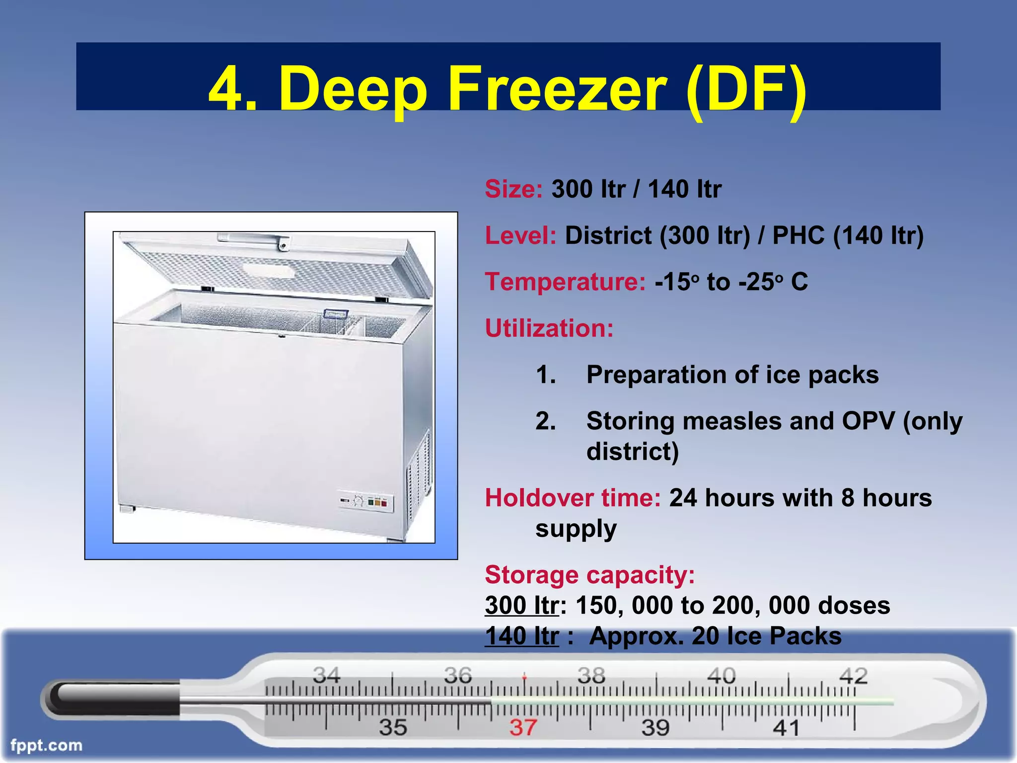 4. Deep Freezer (DF)
Size: 300 ltr / 140 ltr
Level: District (300 ltr) / PHC (140 ltr)
Temperature: -15o
to -25o
C
Utilization:
1. Preparation of ice packs
2. Storing measles and OPV (only
district)
Holdover time: 24 hours with 8 hours
supply
Storage capacity:
300 ltr: 150, 000 to 200, 000 doses
140 ltr : Approx. 20 Ice Packs
 