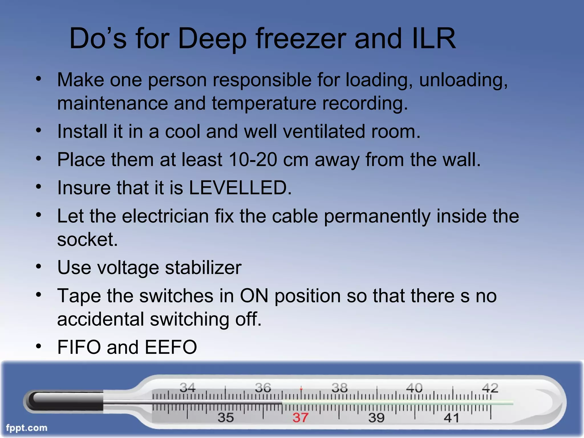 Do’s for Deep freezer and ILR
• Make one person responsible for loading, unloading,
maintenance and temperature recording.
• Install it in a cool and well ventilated room.
• Place them at least 10-20 cm away from the wall.
• Insure that it is LEVELLED.
• Let the electrician fix the cable permanently inside the
socket.
• Use voltage stabilizer
• Tape the switches in ON position so that there s no
accidental switching off.
• FIFO and EEFO
 