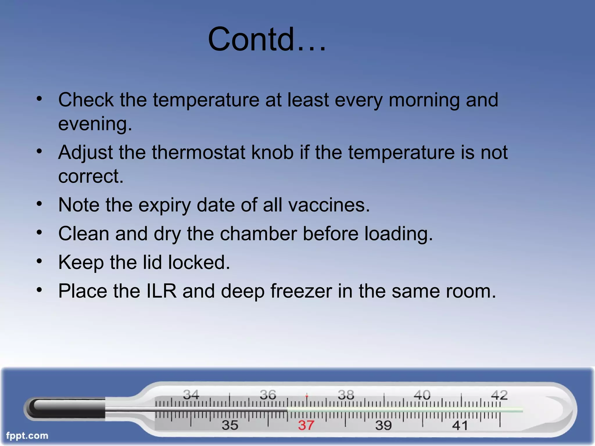 Contd…
• Check the temperature at least every morning and
evening.
• Adjust the thermostat knob if the temperature is not
correct.
• Note the expiry date of all vaccines.
• Clean and dry the chamber before loading.
• Keep the lid locked.
• Place the ILR and deep freezer in the same room.
 