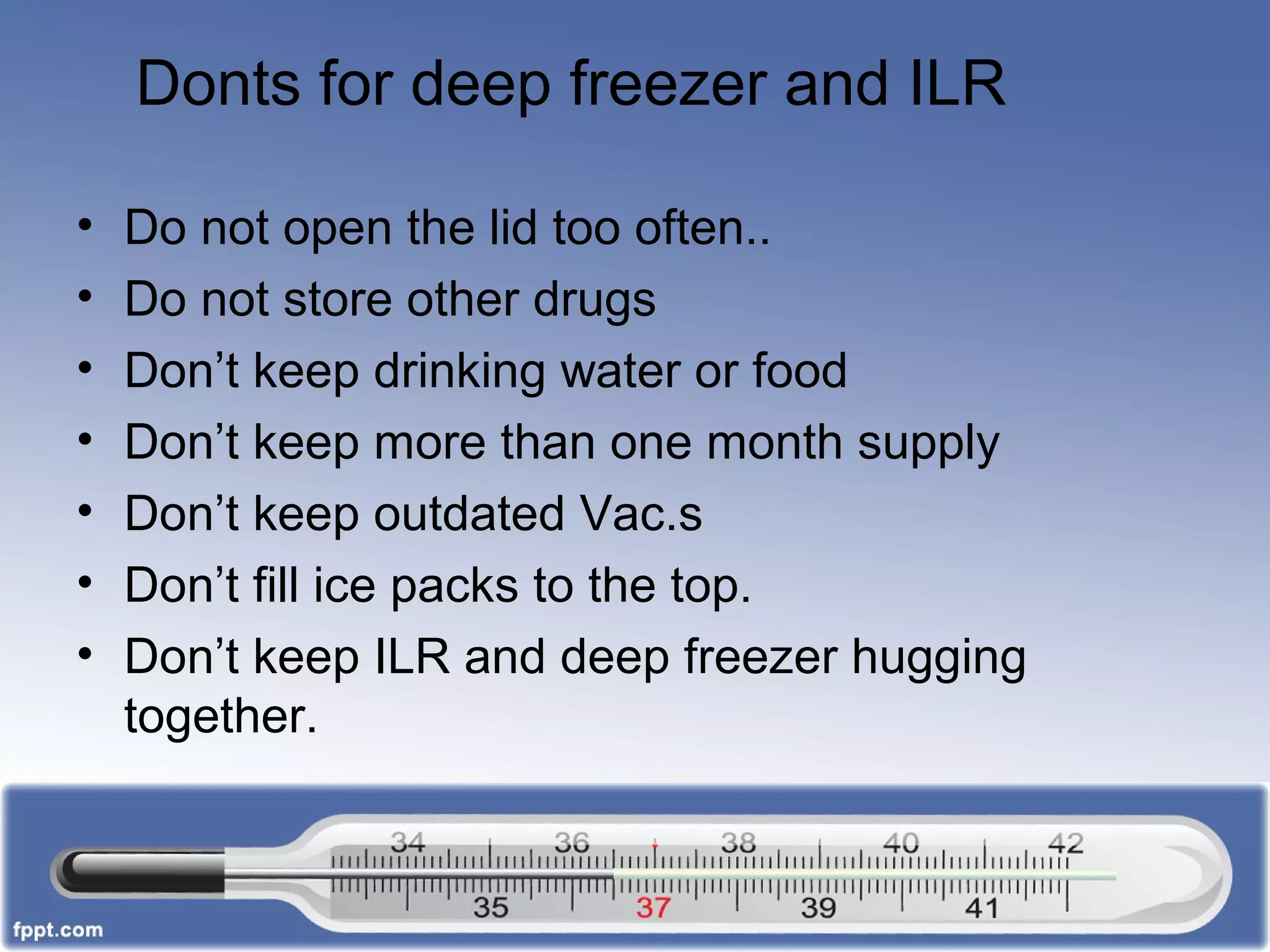 Donts for deep freezer and ILR
• Do not open the lid too often..
• Do not store other drugs
• Don’t keep drinking water or food
• Don’t keep more than one month supply
• Don’t keep outdated Vac.s
• Don’t fill ice packs to the top.
• Don’t keep ILR and deep freezer hugging
together.
 