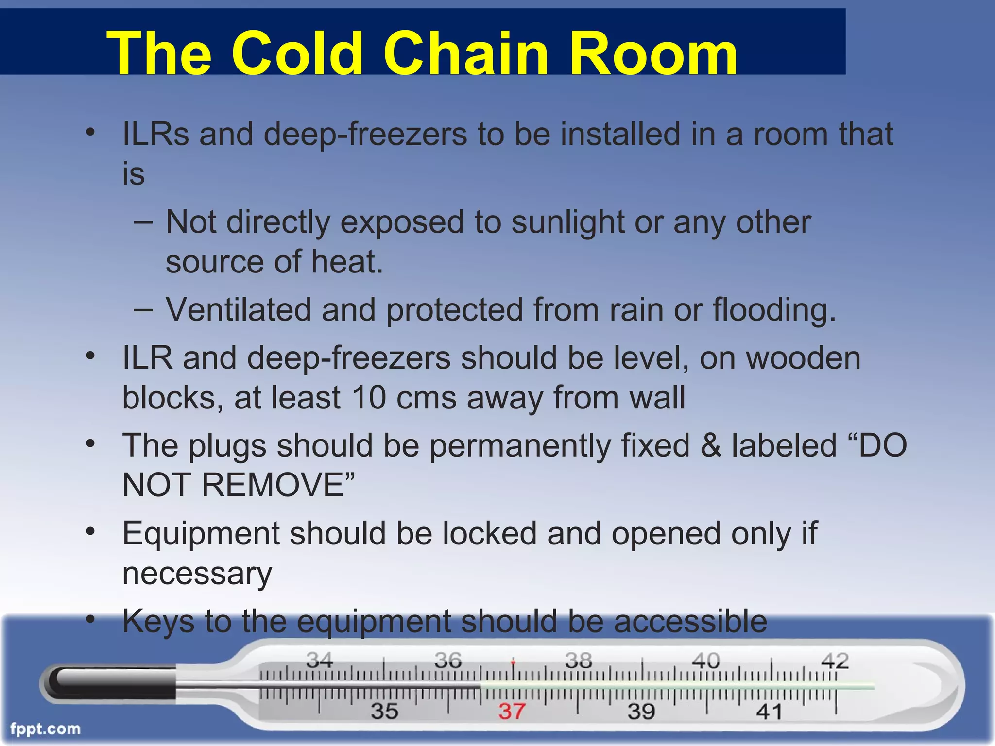 The Cold Chain Room
• ILRs and deep-freezers to be installed in a room that
is
– Not directly exposed to sunlight or any other
source of heat.
– Ventilated and protected from rain or flooding.
• ILR and deep-freezers should be level, on wooden
blocks, at least 10 cms away from wall
• The plugs should be permanently fixed & labeled “DO
NOT REMOVE”
• Equipment should be locked and opened only if
necessary
• Keys to the equipment should be accessible
 