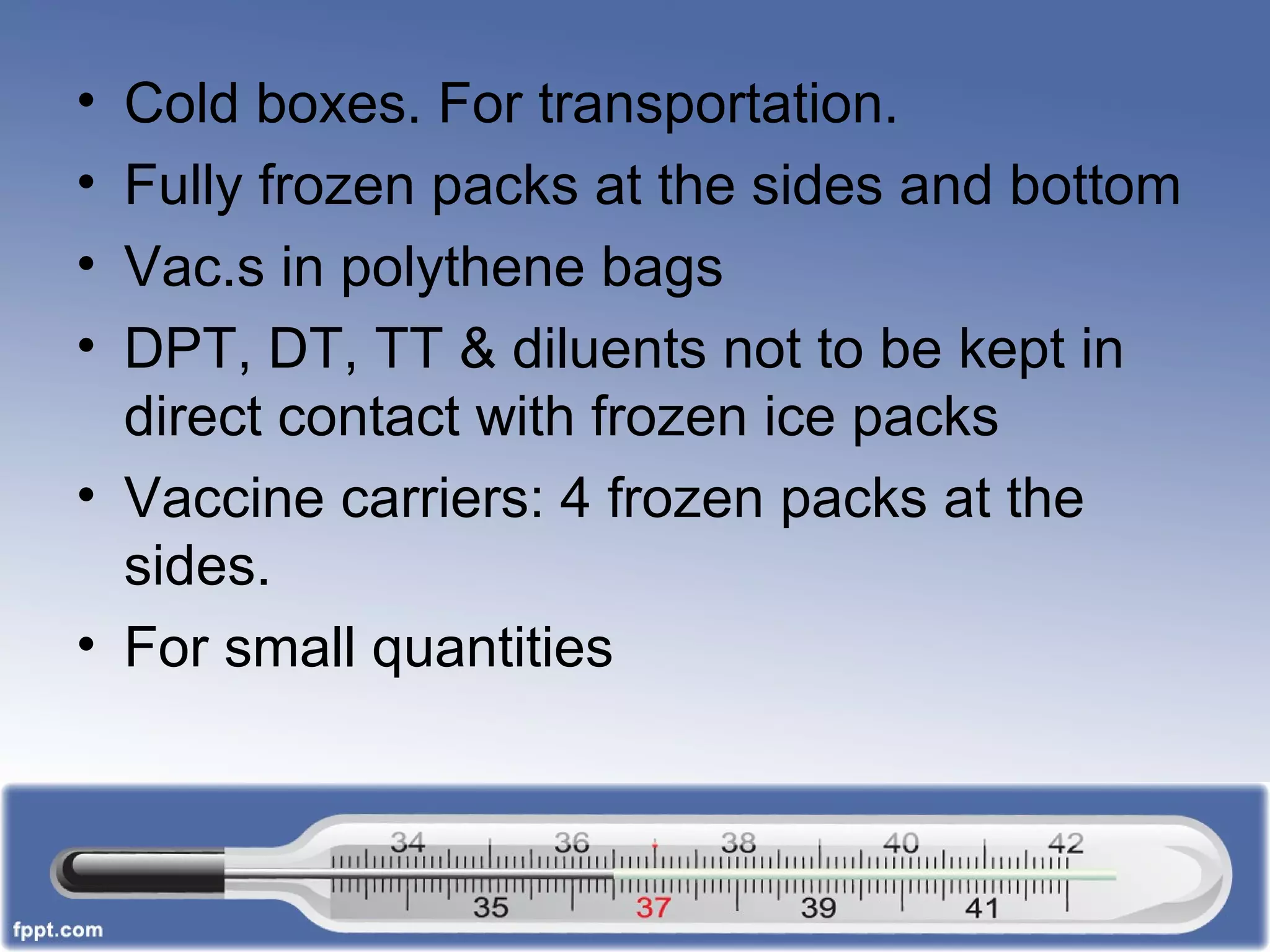 • Cold boxes. For transportation.
• Fully frozen packs at the sides and bottom
• Vac.s in polythene bags
• DPT, DT, TT & diluents not to be kept in
direct contact with frozen ice packs
• Vaccine carriers: 4 frozen packs at the
sides.
• For small quantities
 