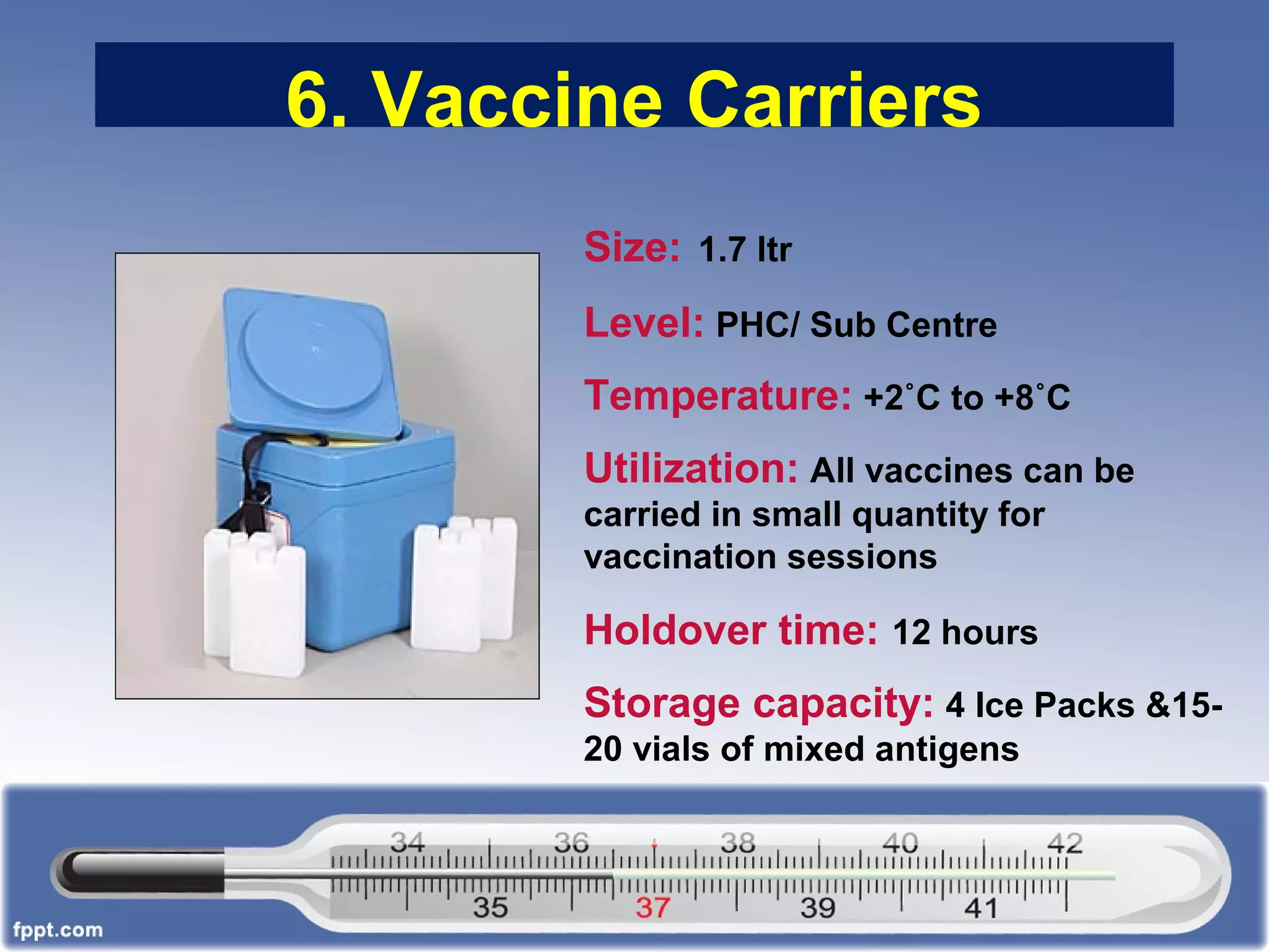 6. Vaccine Carriers
Size: 1.7 ltr
Level: PHC/ Sub Centre
Temperature: +2˚C to +8˚C
Utilization: All vaccines can be
carried in small quantity for
vaccination sessions
Holdover time: 12 hours
Storage capacity: 4 Ice Packs &15-
20 vials of mixed antigens
 