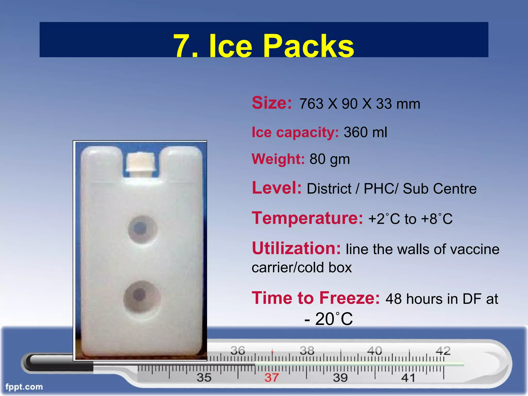 7. Ice Packs
Size: 763 X 90 X 33 mm
Ice capacity: 360 ml
Weight: 80 gm
Level: District / PHC/ Sub Centre
Temperature: +2˚C to +8˚C
Utilization: line the walls of vaccine
carrier/cold box
Time to Freeze: 48 hours in DF at
- 20˚C
 