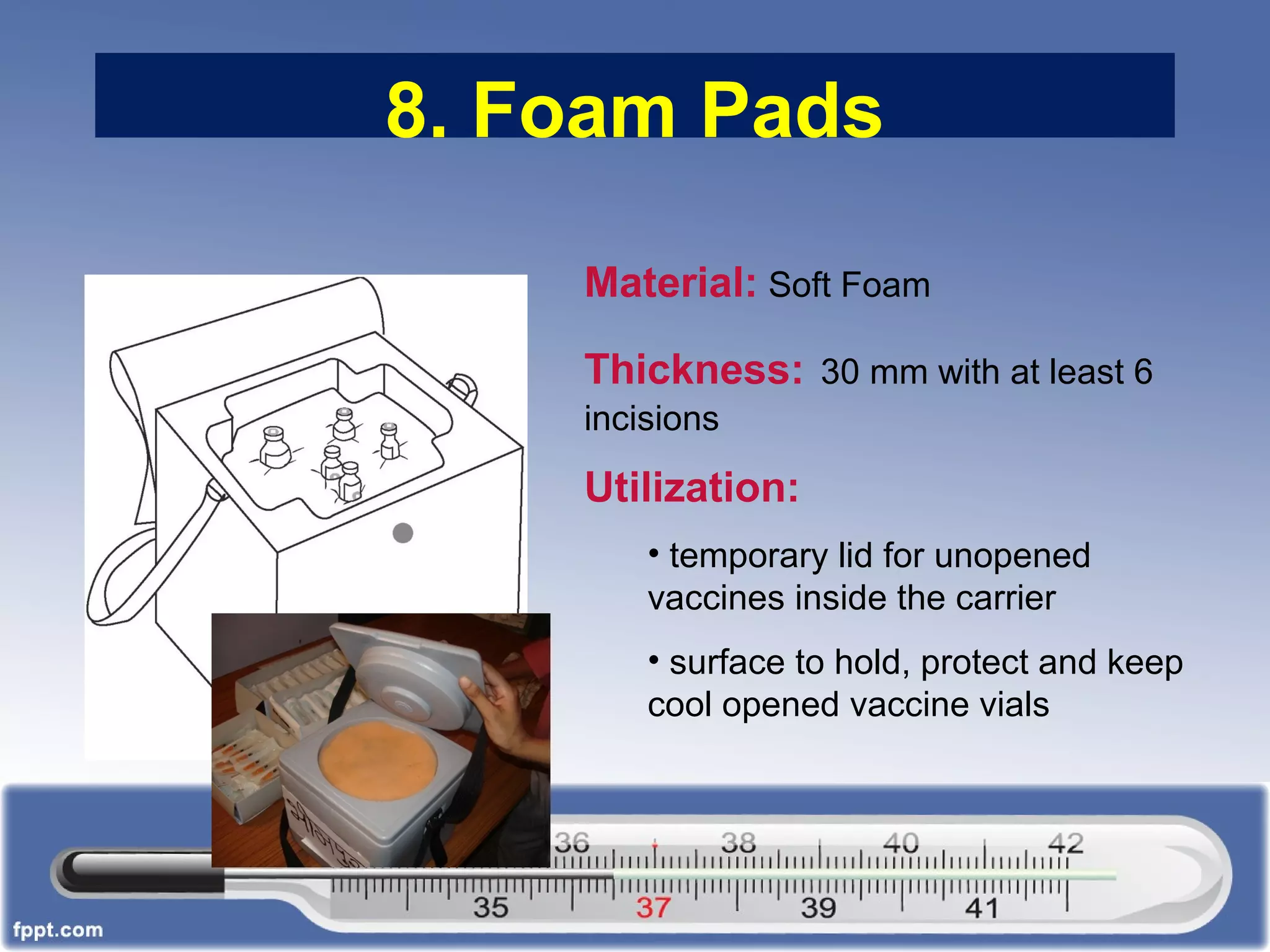8. Foam Pads
Material: Soft Foam
Thickness: 30 mm with at least 6
incisions
Utilization:
• temporary lid for unopened
vaccines inside the carrier
• surface to hold, protect and keep
cool opened vaccine vials
 