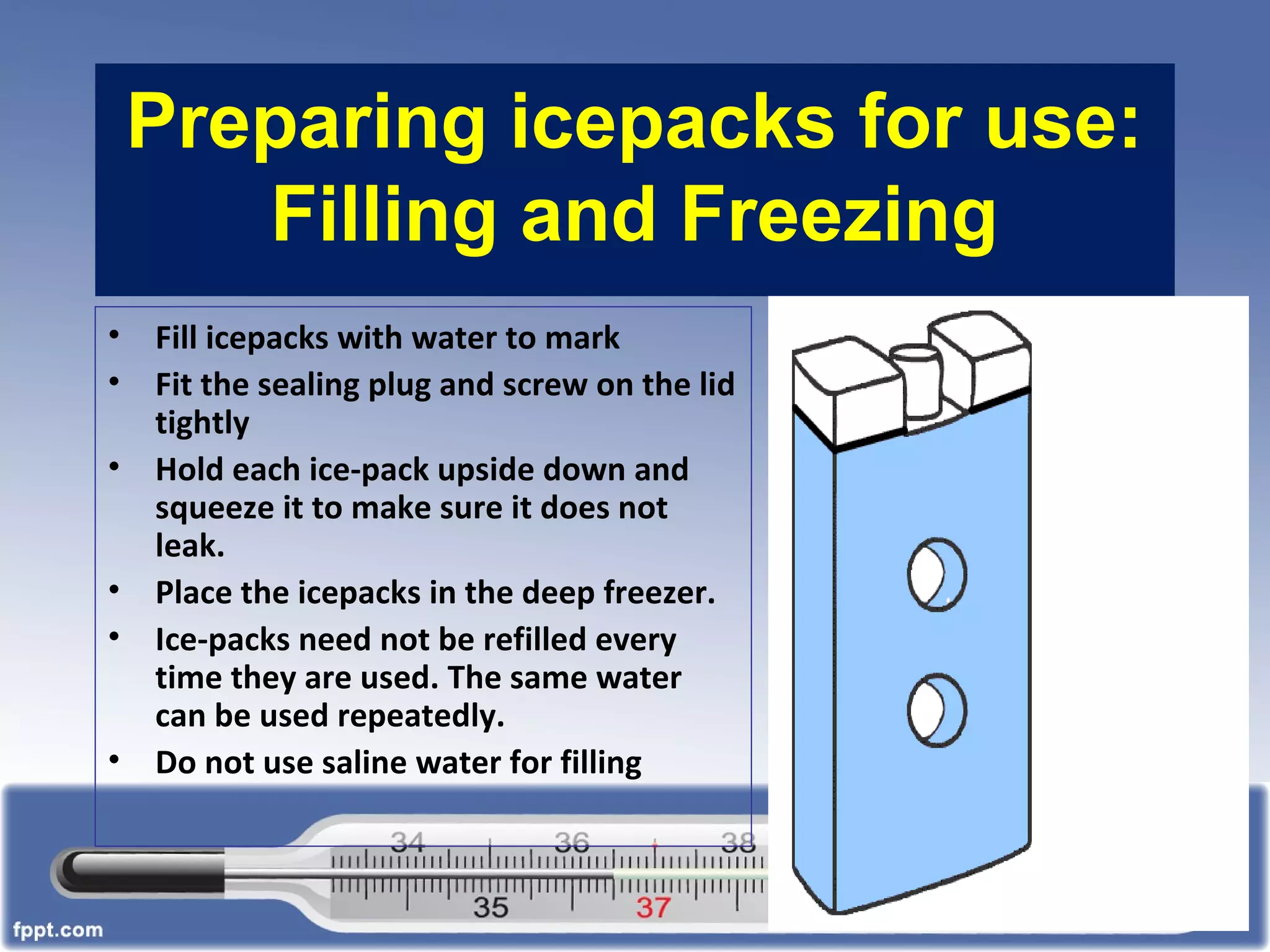 Preparing icepacks for use:
Filling and Freezing
• Fill icepacks with water to mark
• Fit the sealing plug and screw on the lid
tightly
• Hold each ice-pack upside down and
squeeze it to make sure it does not
leak.
• Place the icepacks in the deep freezer.
• Ice-packs need not be refilled every
time they are used. The same water
can be used repeatedly.
• Do not use saline water for filling
 
