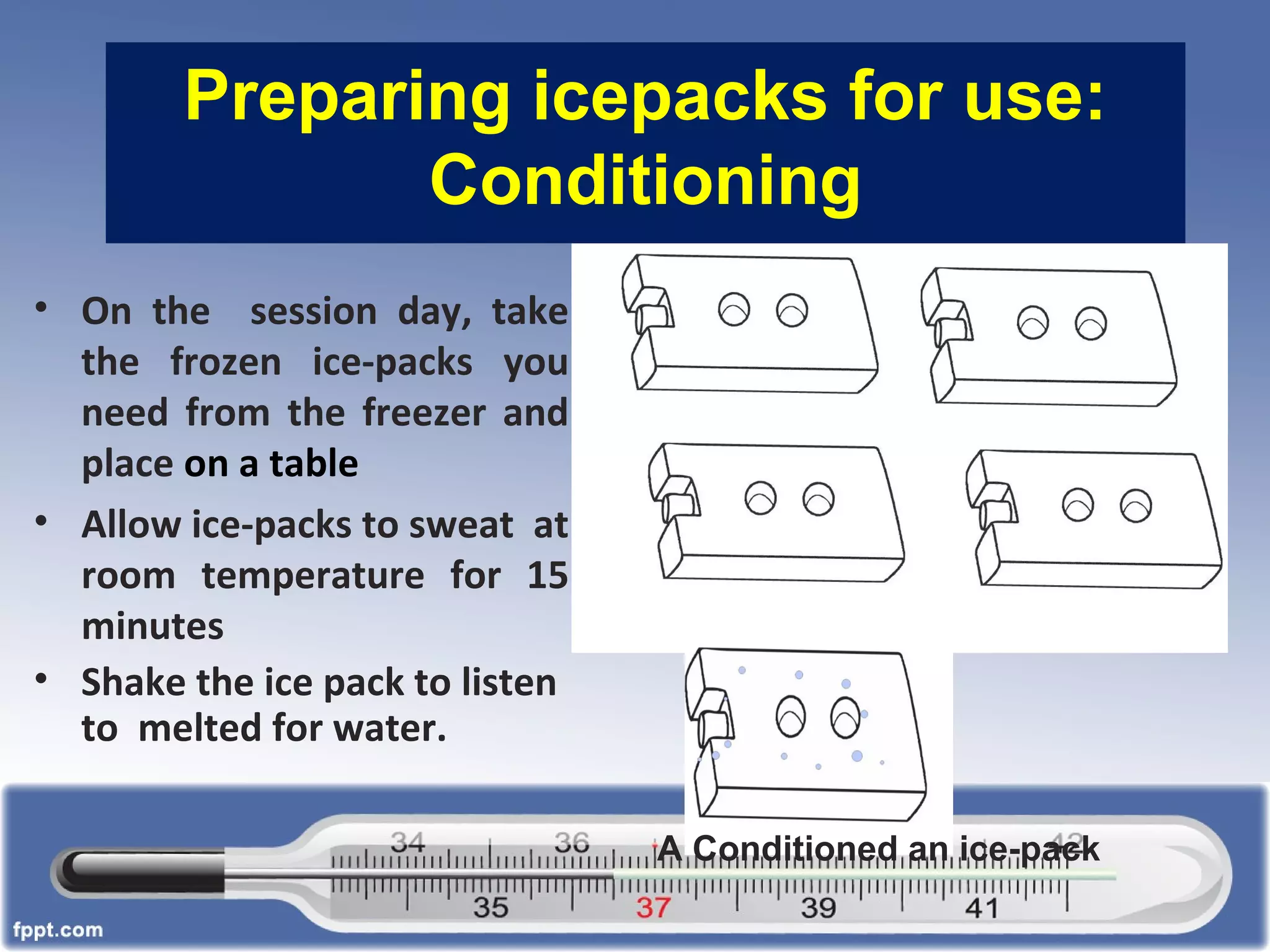 Preparing icepacks for use:
Conditioning
• On the session day, take
the frozen ice-packs you
need from the freezer and
place on a table
• Allow ice-packs to sweat at
room temperature for 15
minutes
• Shake the ice pack to listen
to melted for water.
A Conditioned an ice-pack
 