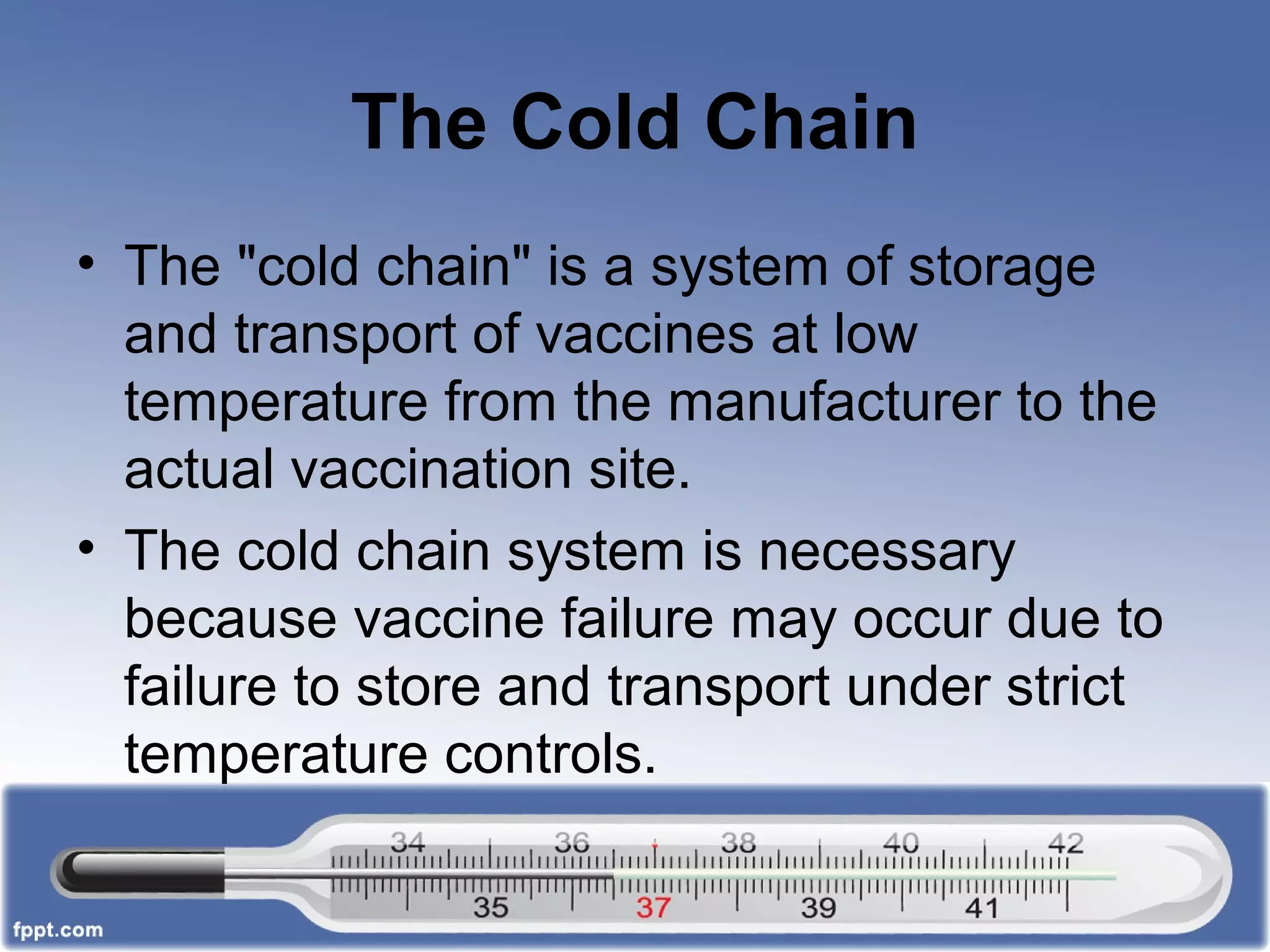 The Cold Chain
• The "cold chain" is a system of storage
and transport of vaccines at low
temperature from the manufacturer to the
actual vaccination site.
• The cold chain system is necessary
because vaccine failure may occur due to
failure to store and transport under strict
temperature controls.
 
