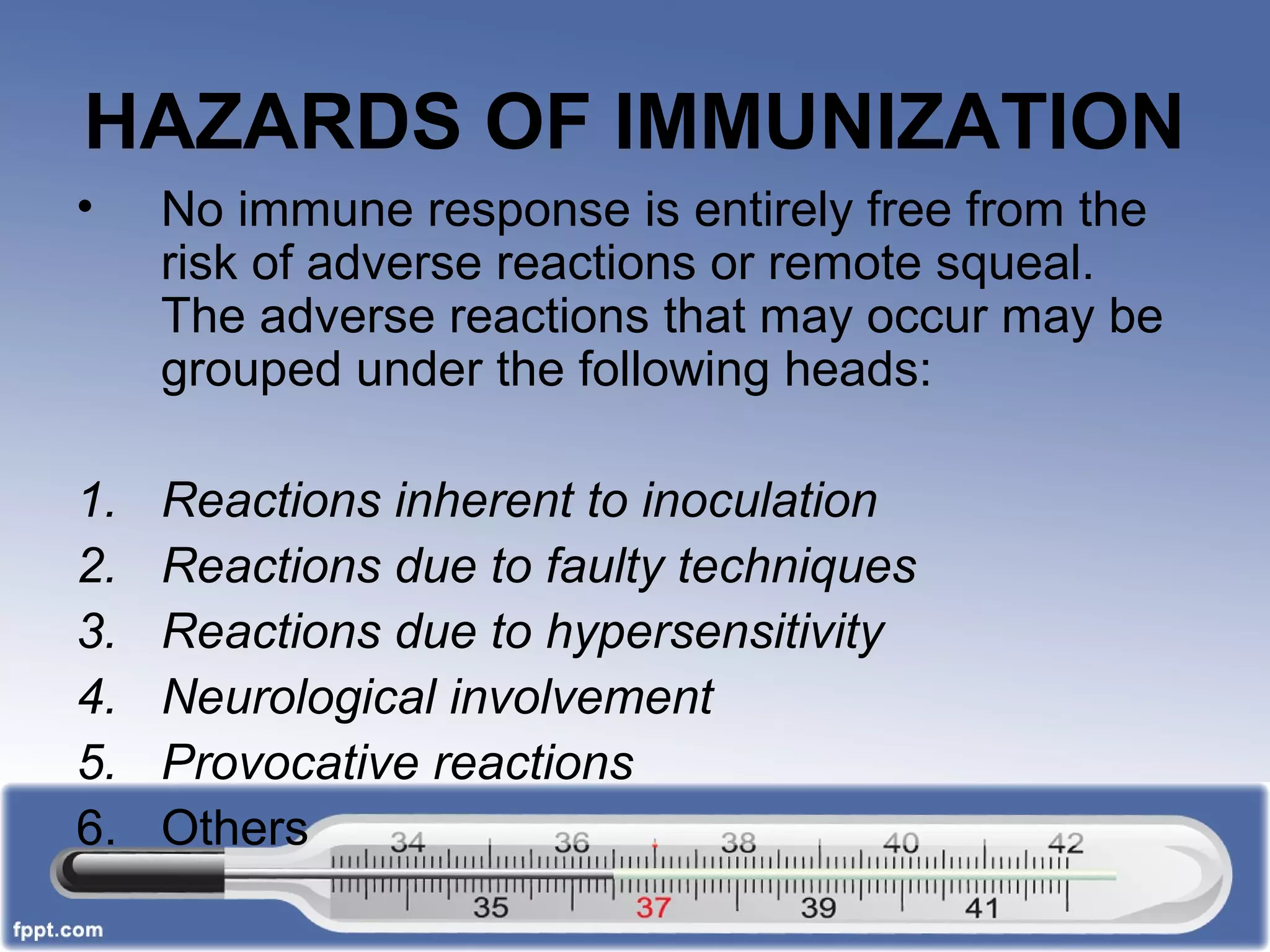 HAZARDS OF IMMUNIZATION
• No immune response is entirely free from the
risk of adverse reactions or remote squeal.
The adverse reactions that may occur may be
grouped under the following heads:
1. Reactions inherent to inoculation
2. Reactions due to faulty techniques
3. Reactions due to hypersensitivity
4. Neurological involvement
5. Provocative reactions
6. Others
 