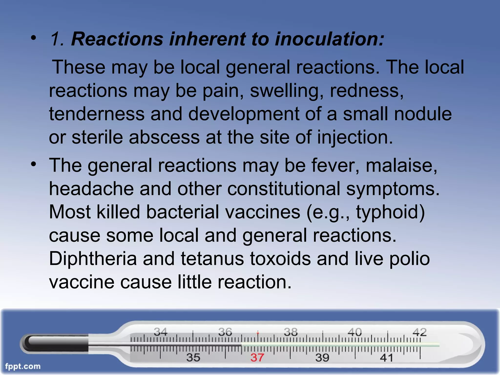 • 1. Reactions inherent to inoculation:
These may be local general reactions. The local
reactions may be pain, swelling, redness,
tenderness and development of a small nodule
or sterile abscess at the site of injection.
• The general reactions may be fever, malaise,
headache and other constitutional symptoms.
Most killed bacterial vaccines (e.g., typhoid)
cause some local and general reactions.
Diphtheria and tetanus toxoids and live polio
vaccine cause little reaction.
 