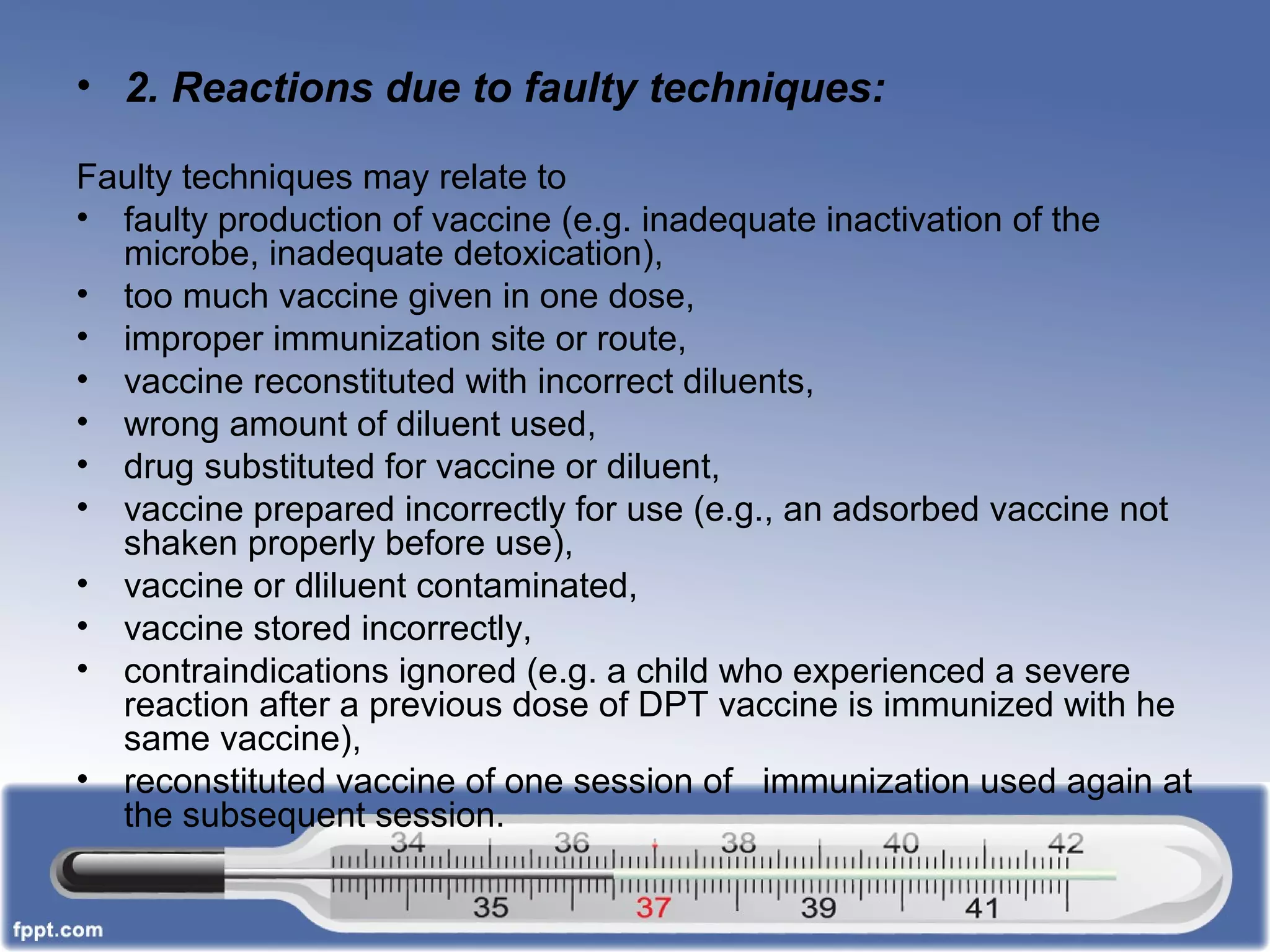 • 2. Reactions due to faulty techniques:
Faulty techniques may relate to
• faulty production of vaccine (e.g. inadequate inactivation of the
microbe, inadequate detoxication),
• too much vaccine given in one dose,
• improper immunization site or route,
• vaccine reconstituted with incorrect diluents,
• wrong amount of diluent used,
• drug substituted for vaccine or diluent,
• vaccine prepared incorrectly for use (e.g., an adsorbed vaccine not
shaken properly before use),
• vaccine or dliluent contaminated,
• vaccine stored incorrectly,
• contraindications ignored (e.g. a child who experienced a severe
reaction after a previous dose of DPT vaccine is immunized with he
same vaccine),
• reconstituted vaccine of one session of immunization used again at
the subsequent session.
 
