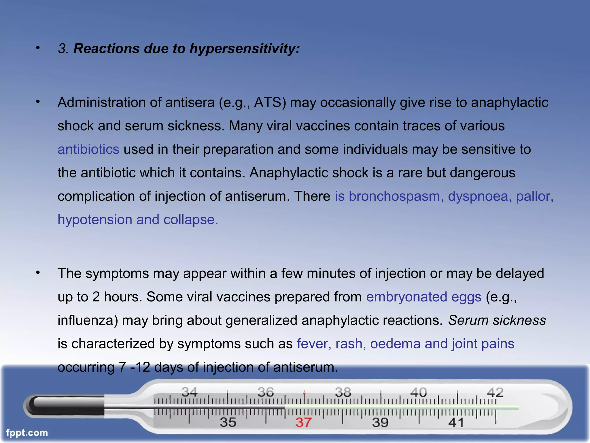 • 3. Reactions due to hypersensitivity:
• Administration of antisera (e.g., ATS) may occasionally give rise to anaphylactic
shock and serum sickness. Many viral vaccines contain traces of various
antibiotics used in their preparation and some individuals may be sensitive to
the antibiotic which it contains. Anaphylactic shock is a rare but dangerous
complication of injection of antiserum. There is bronchospasm, dyspnoea, pallor,
hypotension and collapse.
• The symptoms may appear within a few minutes of injection or may be delayed
up to 2 hours. Some viral vaccines prepared from embryonated eggs (e.g.,
influenza) may bring about generalized anaphylactic reactions. Serum sickness
is characterized by symptoms such as fever, rash, oedema and joint pains
occurring 7 -12 days of injection of antiserum.
 