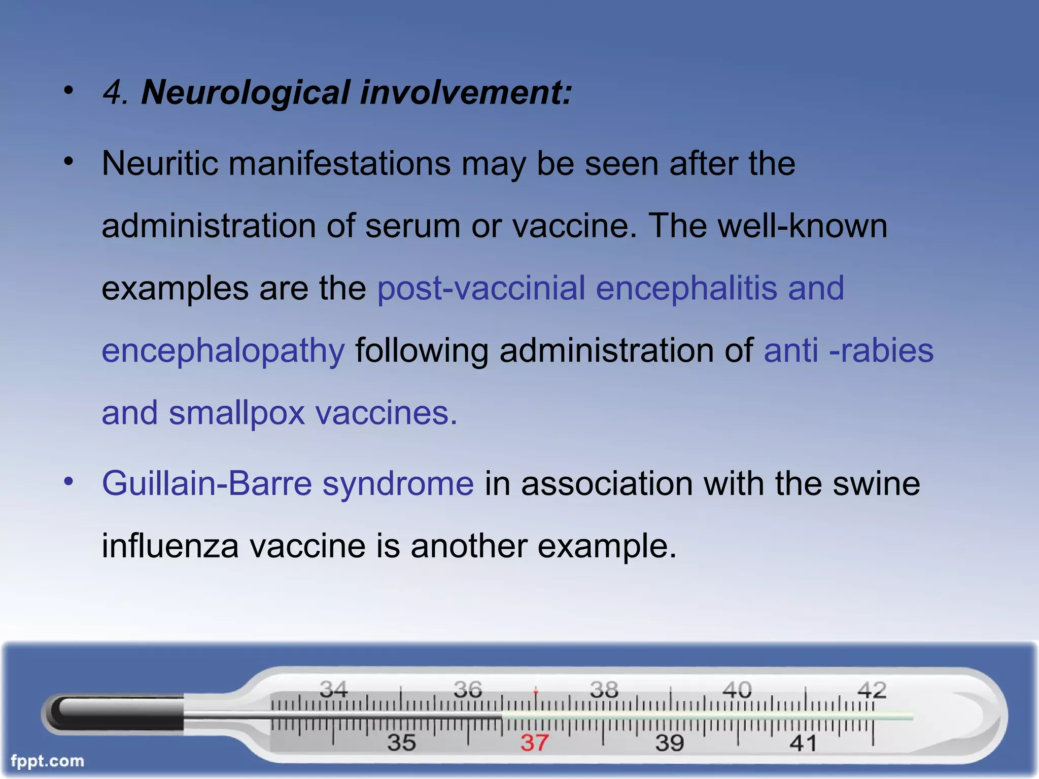 • 4. Neurological involvement:
• Neuritic manifestations may be seen after the
administration of serum or vaccine. The well-known
examples are the post-vaccinial encephalitis and
encephalopathy following administration of anti -rabies
and smallpox vaccines.
• Guillain-Barre syndrome in association with the swine
influenza vaccine is another example.
 