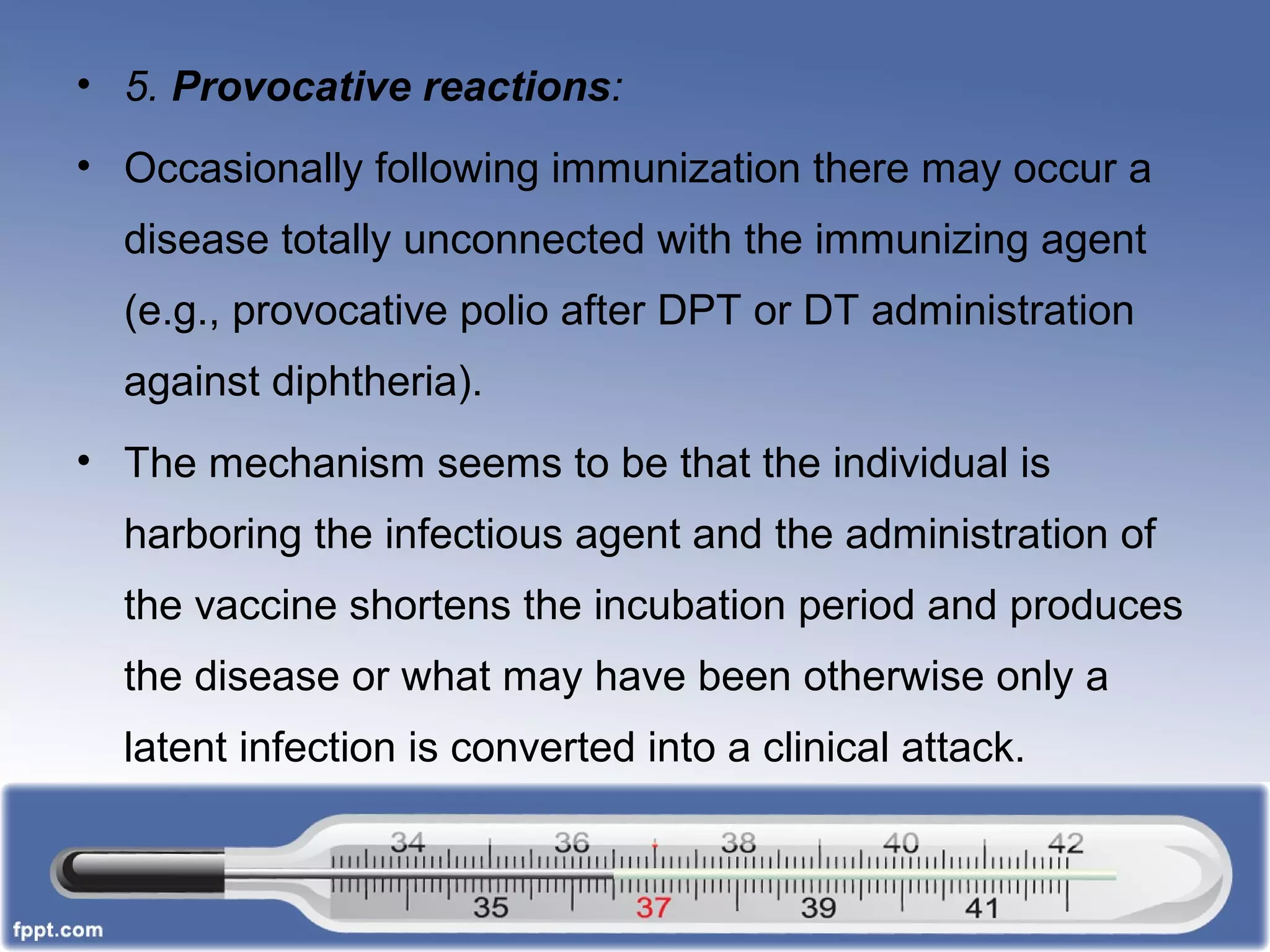 • 5. Provocative reactions:
• Occasionally following immunization there may occur a
disease totally unconnected with the immunizing agent
(e.g., provocative polio after DPT or DT administration
against diphtheria).
• The mechanism seems to be that the individual is
harboring the infectious agent and the administration of
the vaccine shortens the incubation period and produces
the disease or what may have been otherwise only a
latent infection is converted into a clinical attack.
 