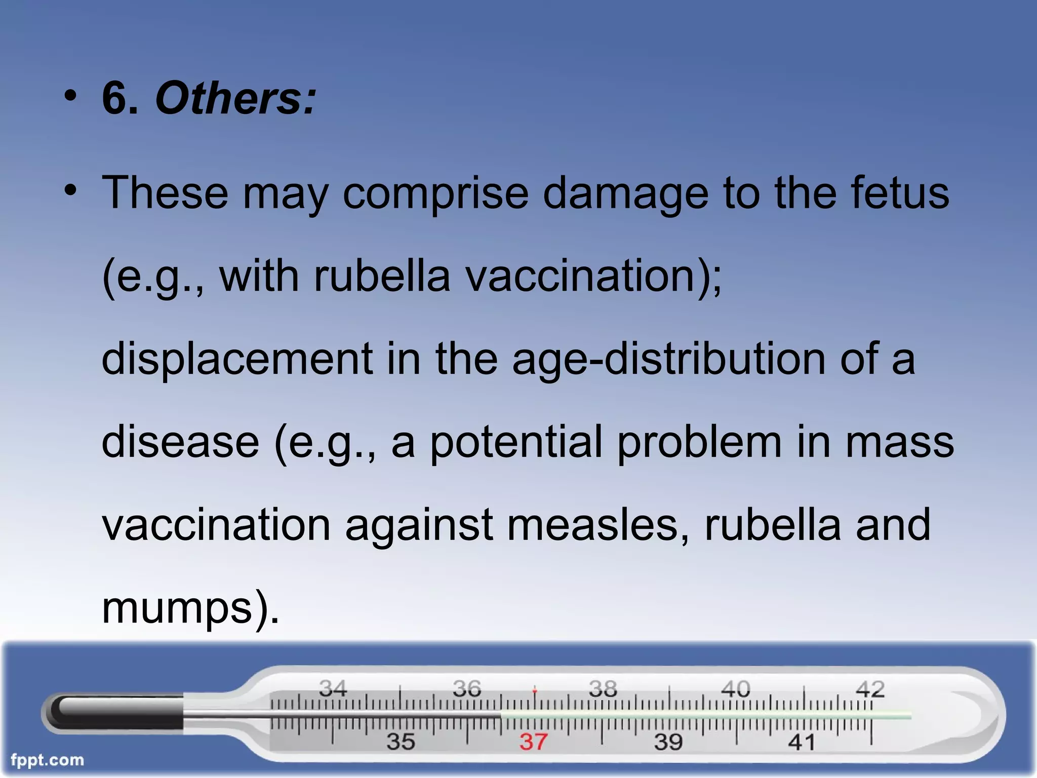 • 6. Others:
• These may comprise damage to the fetus
(e.g., with rubella vaccination);
displacement in the age-distribution of a
disease (e.g., a potential problem in mass
vaccination against measles, rubella and
mumps).
 