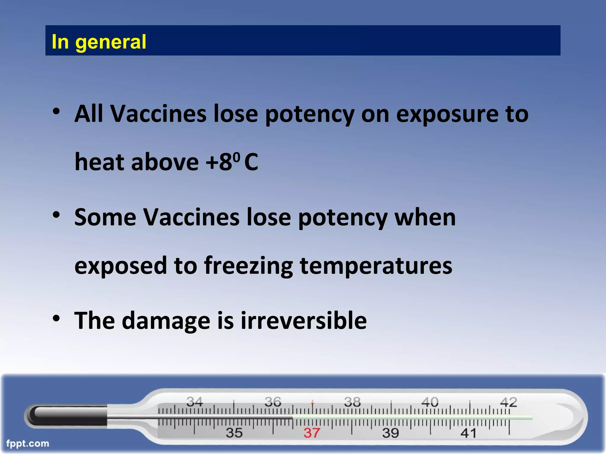 In general
• All Vaccines lose potency on exposure to
heat above +80
C
• Some Vaccines lose potency when
exposed to freezing temperatures
• The damage is irreversible
 