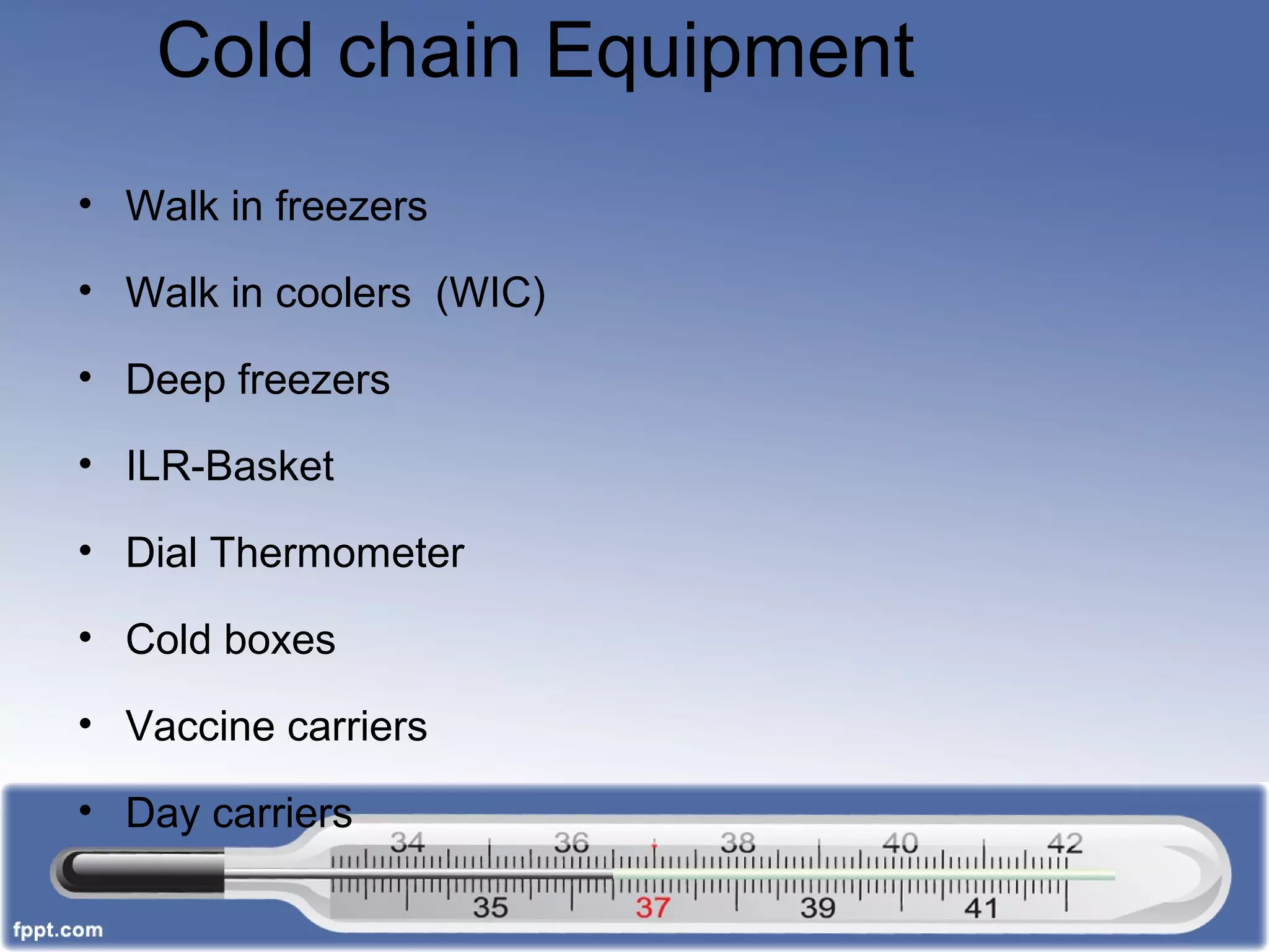 Cold chain Equipment
• Walk in freezers
• Walk in coolers (WIC)
• Deep freezers
• ILR-Basket
• Dial Thermometer
• Cold boxes
• Vaccine carriers
• Day carriers
 