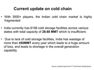 Current update on cold chain
• With 3500+ players, the Indian cold chain market is highly
fragmented
• India currently has 6156 cold storage facilities across various
states with total capacity of 28.68 MMT which is insufficient.
• Due to lack of cold storage facilities, India has wastage of
more than 450MMT every year which leads to a huge amount
of loss, and leads to shortage in the overall generation
capability
Source: Special report from11th Cold Chain Global Forum19
 