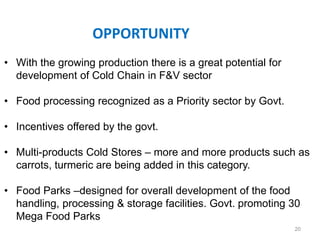OPPORTUNITY
• With the growing production there is a great potential for
development of Cold Chain in F&V sector
• Food processing recognized as a Priority sector by Govt.
• Incentives offered by the govt.
• Multi-products Cold Stores – more and more products such as
carrots, turmeric are being added in this category.
• Food Parks –designed for overall development of the food
handling, processing & storage facilities. Govt. promoting 30
Mega Food Parks
20
 