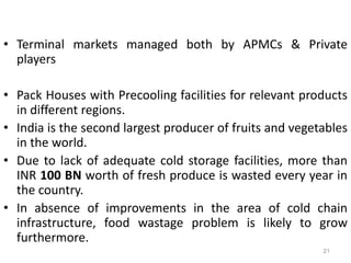• Terminal markets managed both by APMCs & Private
players
• Pack Houses with Precooling facilities for relevant products
in different regions.
• India is the second largest producer of fruits and vegetables
in the world.
• Due to lack of adequate cold storage facilities, more than
INR 100 BN worth of fresh produce is wasted every year in
the country.
• In absence of improvements in the area of cold chain
infrastructure, food wastage problem is likely to grow
furthermore.
21
 