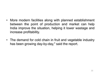 • More modern facilities along with planned establishment
between the point of production and market can help
India improve the situation, helping it lower wastage and
increase profitability.
• The demand for cold chain in fruit and vegetable industry
has been growing day-by-day," said the report.
22
 