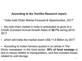 According to the TechSci Research report;
“India Cold Chain Market Forecast & Opportunities, 2017”
• the cold chain market in India is anticipated to grow at a
CAGR (Constant Annual Growth Rate) of 28.7% during 2012-
2017
• which will make the market reach US$ 11.6 Billion by 2017
• According to Indian farmers quoted in an article in The
Hindu newspaper in the food sector, 30% of food wastage is
due to issues related to transportation, and this includes issues
related to cold storage
23
 