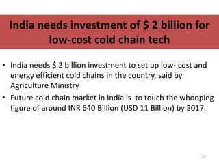 India needs investment of $ 2 billion for
low-cost cold chain tech
• India needs $ 2 billion investment to set up low- cost and
energy efficient cold chains in the country, said by
Agriculture Ministry
• Future cold chain market in India is to touch the whooping
figure of around INR 640 Billion (USD 11 Billion) by 2017.
24
 