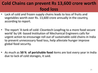 Cold Chains can prevent Rs 13,600 crore worth
food loss
• Lack of cold and frozen supply chains leads to loss of fruits and
vegetables worth over Rs. 13,600 crore annually in the country,
according to report.
• The report 'A tank of cold: Cleantech Leapfrog to a more food secure
world' by UK- based Institution of Mechanical Engineers calls for
urgent action to encourage roll out of sustainable cold chains in India
to prevent unnecessary food loss, help alleviate hunger improve
global food security.
• As much as 50 % of perishable food items are lost every year in India
due to lack of cold storages, it said.
25
 