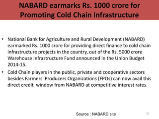 NABARD earmarks Rs. 1000 crore for
Promoting Cold Chain Infrastructure
• National Bank for Agriculture and Rural Development (NABARD)
earmarked Rs. 1000 crore for providing direct finance to cold chain
infrastructure projects in the country, out of the Rs. 5000 crore
Warehouse Infrastructure Fund announced in the Union Budget
2014-15.
• Cold Chain players in the public, private and cooperative sectors
besides Farmers' Producers Organizations (FPOs) can now avail this
direct credit window from NABARD at competitive interest rates.
27Source : NABARD site
 