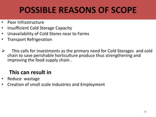 POSSIBLE REASONS OF SCOPE
• Poor Infrastructure
• Insufficient Cold Storage Capacity
• Unavailability of Cold Stores near to Farms
• Transport Refrigeration
 This calls for investments as the primary need for Cold Storages and cold
chain to save perishable horticulture produce thus strengthening and
improving the food supply chain .
This can result in
• Reduce wastage
• Creation of small scale Industries and Employment
28
 