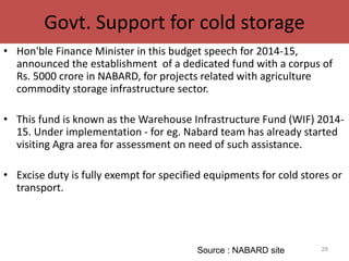 Govt. Support for cold storage
• Hon'ble Finance Minister in this budget speech for 2014-15,
announced the establishment of a dedicated fund with a corpus of
Rs. 5000 crore in NABARD, for projects related with agriculture
commodity storage infrastructure sector.
• This fund is known as the Warehouse Infrastructure Fund (WIF) 2014-
15. Under implementation - for eg. Nabard team has already started
visiting Agra area for assessment on need of such assistance.
• Excise duty is fully exempt for specified equipments for cold stores or
transport.
29Source : NABARD site
 