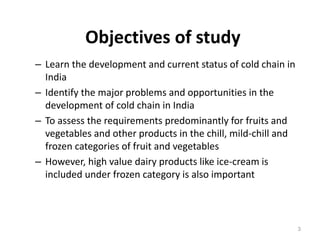 Objectives of study
– Learn the development and current status of cold chain in
India
– Identify the major problems and opportunities in the
development of cold chain in India
– To assess the requirements predominantly for fruits and
vegetables and other products in the chill, mild-chill and
frozen categories of fruit and vegetables
– However, high value dairy products like ice-cream is
included under frozen category is also important
3
 