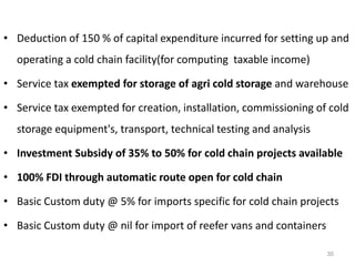 • Deduction of 150 % of capital expenditure incurred for setting up and
operating a cold chain facility(for computing taxable income)
• Service tax exempted for storage of agri cold storage and warehouse
• Service tax exempted for creation, installation, commissioning of cold
storage equipment's, transport, technical testing and analysis
• Investment Subsidy of 35% to 50% for cold chain projects available
• 100% FDI through automatic route open for cold chain
• Basic Custom duty @ 5% for imports specific for cold chain projects
• Basic Custom duty @ nil for import of reefer vans and containers
30
 
