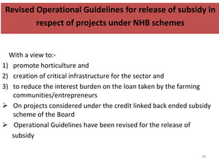 Revised Operational Guidelines for release of subsidy in
respect of projects under NHB schemes
With a view to:-
1) promote horticulture and
2) creation of critical infrastructure for the sector and
3) to reduce the interest burden on the loan taken by the farming
communities/entrepreneurs
 On projects considered under the credit linked back ended subsidy
scheme of the Board
 Operational Guidelines have been revised for the release of
subsidy
38
 