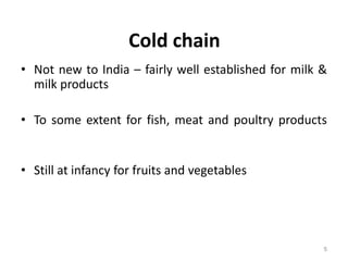 Cold chain
• Not new to India – fairly well established for milk &
milk products
• To some extent for fish, meat and poultry products
• Still at infancy for fruits and vegetables
5
 