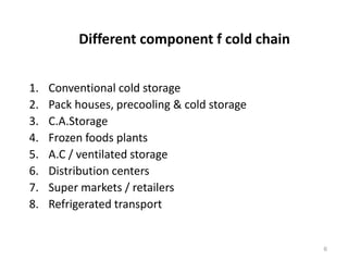 Different component f cold chain
1. Conventional cold storage
2. Pack houses, precooling & cold storage
3. C.A.Storage
4. Frozen foods plants
5. A.C / ventilated storage
6. Distribution centers
7. Super markets / retailers
8. Refrigerated transport
6
 