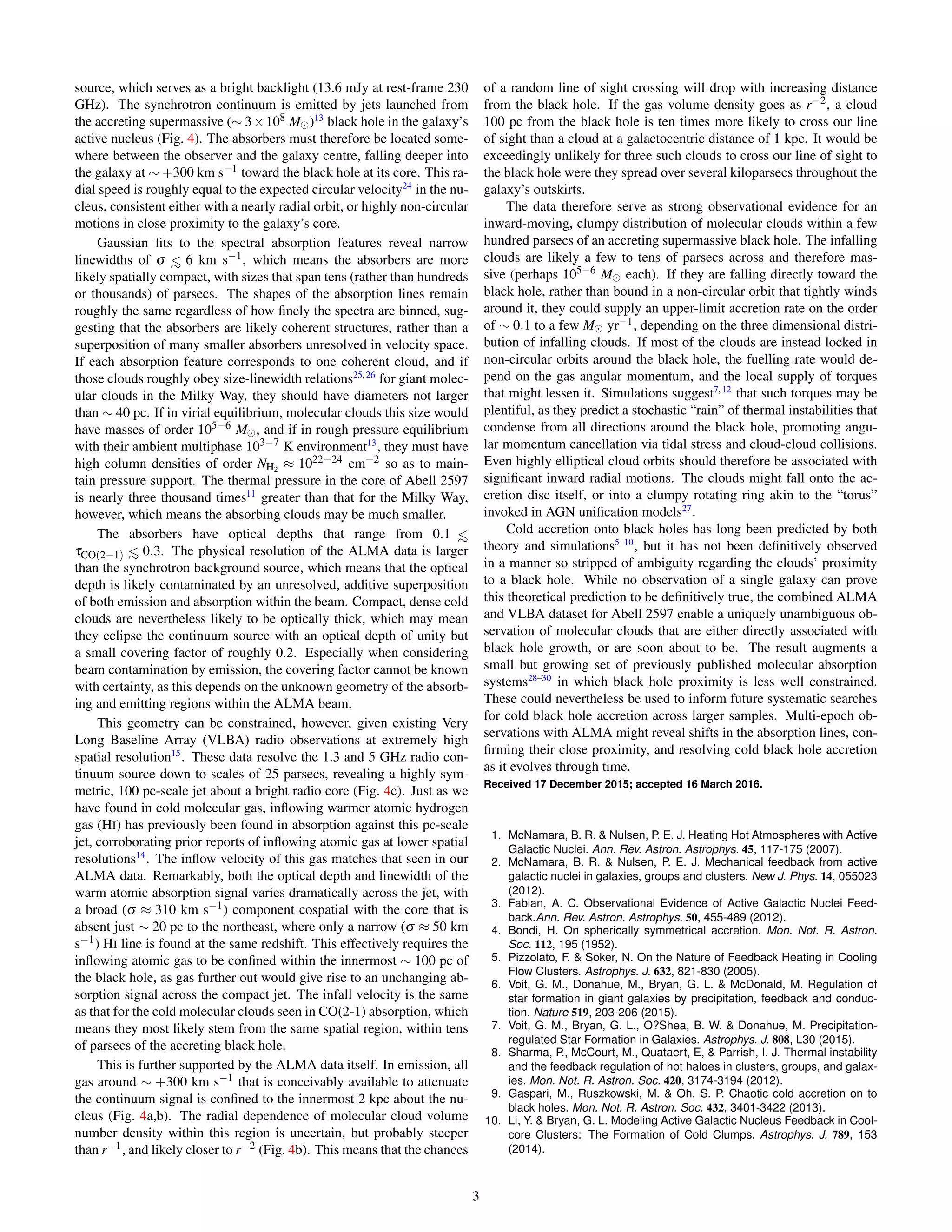 source, which serves as a bright backlight (13.6 mJy at rest-frame 230
GHz). The synchrotron continuum is emitted by jets launched from
the accreting supermassive (∼ 3×108 M )13
black hole in the galaxy’s
active nucleus (Fig. 4). The absorbers must therefore be located some-
where between the observer and the galaxy centre, falling deeper into
the galaxy at ∼ +300 km s−1 toward the black hole at its core. This ra-
dial speed is roughly equal to the expected circular velocity24
in the nu-
cleus, consistent either with a nearly radial orbit, or highly non-circular
motions in close proximity to the galaxy’s core.
Gaussian ﬁts to the spectral absorption features reveal narrow
linewidths of σ <∼ 6 km s−1, which means the absorbers are more
likely spatially compact, with sizes that span tens (rather than hundreds
or thousands) of parsecs. The shapes of the absorption lines remain
roughly the same regardless of how ﬁnely the spectra are binned, sug-
gesting that the absorbers are likely coherent structures, rather than a
superposition of many smaller absorbers unresolved in velocity space.
If each absorption feature corresponds to one coherent cloud, and if
those clouds roughly obey size-linewidth relations25,26
for giant molec-
ular clouds in the Milky Way, they should have diameters not larger
than ∼ 40 pc. If in virial equilibrium, molecular clouds this size would
have masses of order 105−6 M , and if in rough pressure equilibrium
with their ambient multiphase 103−7 K environment13
, they must have
high column densities of order NH2
≈ 1022−24 cm−2 so as to main-
tain pressure support. The thermal pressure in the core of Abell 2597
is nearly three thousand times11
greater than that for the Milky Way,
however, which means the absorbing clouds may be much smaller.
The absorbers have optical depths that range from 0.1 <∼
τCO(2−1) <∼ 0.3. The physical resolution of the ALMA data is larger
than the synchrotron background source, which means that the optical
depth is likely contaminated by an unresolved, additive superposition
of both emission and absorption within the beam. Compact, dense cold
clouds are nevertheless likely to be optically thick, which may mean
they eclipse the continuum source with an optical depth of unity but
a small covering factor of roughly 0.2. Especially when considering
beam contamination by emission, the covering factor cannot be known
with certainty, as this depends on the unknown geometry of the absorb-
ing and emitting regions within the ALMA beam.
This geometry can be constrained, however, given existing Very
Long Baseline Array (VLBA) radio observations at extremely high
spatial resolution15
. These data resolve the 1.3 and 5 GHz radio con-
tinuum source down to scales of 25 parsecs, revealing a highly sym-
metric, 100 pc-scale jet about a bright radio core (Fig. 4c). Just as we
have found in cold molecular gas, inﬂowing warmer atomic hydrogen
gas (HI) has previously been found in absorption against this pc-scale
jet, corroborating prior reports of inﬂowing atomic gas at lower spatial
resolutions14
. The inﬂow velocity of this gas matches that seen in our
ALMA data. Remarkably, both the optical depth and linewidth of the
warm atomic absorption signal varies dramatically across the jet, with
a broad (σ ≈ 310 km s−1) component cospatial with the core that is
absent just ∼ 20 pc to the northeast, where only a narrow (σ ≈ 50 km
s−1) HI line is found at the same redshift. This effectively requires the
inﬂowing atomic gas to be conﬁned within the innermost ∼ 100 pc of
the black hole, as gas further out would give rise to an unchanging ab-
sorption signal across the compact jet. The infall velocity is the same
as that for the cold molecular clouds seen in CO(2-1) absorption, which
means they most likely stem from the same spatial region, within tens
of parsecs of the accreting black hole.
This is further supported by the ALMA data itself. In emission, all
gas around ∼ +300 km s−1 that is conceivably available to attenuate
the continuum signal is conﬁned to the innermost 2 kpc about the nu-
cleus (Fig. 4a,b). The radial dependence of molecular cloud volume
number density within this region is uncertain, but probably steeper
than r−1, and likely closer to r−2 (Fig. 4b). This means that the chances
of a random line of sight crossing will drop with increasing distance
from the black hole. If the gas volume density goes as r−2, a cloud
100 pc from the black hole is ten times more likely to cross our line
of sight than a cloud at a galactocentric distance of 1 kpc. It would be
exceedingly unlikely for three such clouds to cross our line of sight to
the black hole were they spread over several kiloparsecs throughout the
galaxy’s outskirts.
The data therefore serve as strong observational evidence for an
inward-moving, clumpy distribution of molecular clouds within a few
hundred parsecs of an accreting supermassive black hole. The infalling
clouds are likely a few to tens of parsecs across and therefore mas-
sive (perhaps 105−6 M each). If they are falling directly toward the
black hole, rather than bound in a non-circular orbit that tightly winds
around it, they could supply an upper-limit accretion rate on the order
of ∼ 0.1 to a few M yr−1, depending on the three dimensional distri-
bution of infalling clouds. If most of the clouds are instead locked in
non-circular orbits around the black hole, the fuelling rate would de-
pend on the gas angular momentum, and the local supply of torques
that might lessen it. Simulations suggest7,12
that such torques may be
plentiful, as they predict a stochastic “rain” of thermal instabilities that
condense from all directions around the black hole, promoting angu-
lar momentum cancellation via tidal stress and cloud-cloud collisions.
Even highly elliptical cloud orbits should therefore be associated with
signiﬁcant inward radial motions. The clouds might fall onto the ac-
cretion disc itself, or into a clumpy rotating ring akin to the “torus”
invoked in AGN uniﬁcation models27
.
Cold accretion onto black holes has long been predicted by both
theory and simulations5–10
, but it has not been deﬁnitively observed
in a manner so stripped of ambiguity regarding the clouds’ proximity
to a black hole. While no observation of a single galaxy can prove
this theoretical prediction to be deﬁnitively true, the combined ALMA
and VLBA dataset for Abell 2597 enable a uniquely unambiguous ob-
servation of molecular clouds that are either directly associated with
black hole growth, or are soon about to be. The result augments a
small but growing set of previously published molecular absorption
systems28–30
in which black hole proximity is less well constrained.
These could nevertheless be used to inform future systematic searches
for cold black hole accretion across larger samples. Multi-epoch ob-
servations with ALMA might reveal shifts in the absorption lines, con-
ﬁrming their close proximity, and resolving cold black hole accretion
as it evolves through time.
Received 17 December 2015; accepted 16 March 2016.
1. McNamara, B. R. & Nulsen, P. E. J. Heating Hot Atmospheres with Active
Galactic Nuclei. Ann. Rev. Astron. Astrophys. 45, 117-175 (2007).
2. McNamara, B. R. & Nulsen, P. E. J. Mechanical feedback from active
galactic nuclei in galaxies, groups and clusters. New J. Phys. 14, 055023
(2012).
3. Fabian, A. C. Observational Evidence of Active Galactic Nuclei Feed-
back.Ann. Rev. Astron. Astrophys. 50, 455-489 (2012).
4. Bondi, H. On spherically symmetrical accretion. Mon. Not. R. Astron.
Soc. 112, 195 (1952).
5. Pizzolato, F. & Soker, N. On the Nature of Feedback Heating in Cooling
Flow Clusters. Astrophys. J. 632, 821-830 (2005).
6. Voit, G. M., Donahue, M., Bryan, G. L. & McDonald, M. Regulation of
star formation in giant galaxies by precipitation, feedback and conduc-
tion. Nature 519, 203-206 (2015).
7. Voit, G. M., Bryan, G. L., O?Shea, B. W. & Donahue, M. Precipitation-
regulated Star Formation in Galaxies. Astrophys. J. 808, L30 (2015).
8. Sharma, P., McCourt, M., Quataert, E, & Parrish, I. J. Thermal instability
and the feedback regulation of hot haloes in clusters, groups, and galax-
ies. Mon. Not. R. Astron. Soc. 420, 3174-3194 (2012).
9. Gaspari, M., Ruszkowski, M. & Oh, S. P. Chaotic cold accretion on to
black holes. Mon. Not. R. Astron. Soc. 432, 3401-3422 (2013).
10. Li, Y. & Bryan, G. L. Modeling Active Galactic Nucleus Feedback in Cool-
core Clusters: The Formation of Cold Clumps. Astrophys. J. 789, 153
(2014).
3
 