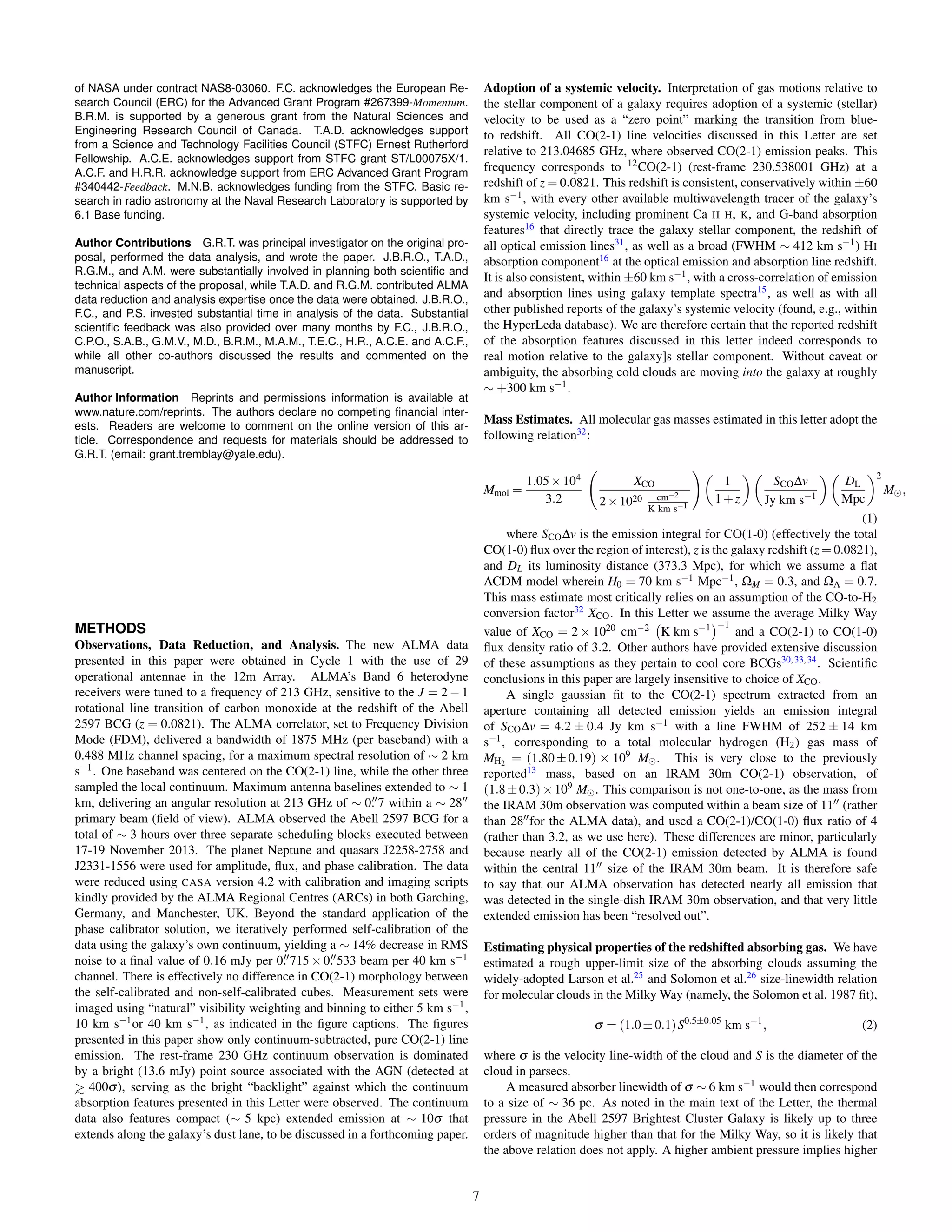 of NASA under contract NAS8-03060. F.C. acknowledges the European Re-
search Council (ERC) for the Advanced Grant Program #267399-Momentum.
B.R.M. is supported by a generous grant from the Natural Sciences and
Engineering Research Council of Canada. T.A.D. acknowledges support
from a Science and Technology Facilities Council (STFC) Ernest Rutherford
Fellowship. A.C.E. acknowledges support from STFC grant ST/L00075X/1.
A.C.F. and H.R.R. acknowledge support from ERC Advanced Grant Program
#340442-Feedback. M.N.B. acknowledges funding from the STFC. Basic re-
search in radio astronomy at the Naval Research Laboratory is supported by
6.1 Base funding.
Author Contributions G.R.T. was principal investigator on the original pro-
posal, performed the data analysis, and wrote the paper. J.B.R.O., T.A.D.,
R.G.M., and A.M. were substantially involved in planning both scientiﬁc and
technical aspects of the proposal, while T.A.D. and R.G.M. contributed ALMA
data reduction and analysis expertise once the data were obtained. J.B.R.O.,
F.C., and P.S. invested substantial time in analysis of the data. Substantial
scientiﬁc feedback was also provided over many months by F.C., J.B.R.O.,
C.P.O., S.A.B., G.M.V., M.D., B.R.M., M.A.M., T.E.C., H.R., A.C.E. and A.C.F.,
while all other co-authors discussed the results and commented on the
manuscript.
Author Information Reprints and permissions information is available at
www.nature.com/reprints. The authors declare no competing ﬁnancial inter-
ests. Readers are welcome to comment on the online version of this ar-
ticle. Correspondence and requests for materials should be addressed to
G.R.T. (email: grant.tremblay@yale.edu).
METHODS
Observations, Data Reduction, and Analysis. The new ALMA data
presented in this paper were obtained in Cycle 1 with the use of 29
operational antennae in the 12m Array. ALMA’s Band 6 heterodyne
receivers were tuned to a frequency of 213 GHz, sensitive to the J = 2 − 1
rotational line transition of carbon monoxide at the redshift of the Abell
2597 BCG (z = 0.0821). The ALMA correlator, set to Frequency Division
Mode (FDM), delivered a bandwidth of 1875 MHz (per baseband) with a
0.488 MHz channel spacing, for a maximum spectral resolution of ∼ 2 km
s−1. One baseband was centered on the CO(2-1) line, while the other three
sampled the local continuum. Maximum antenna baselines extended to ∼ 1
km, delivering an angular resolution at 213 GHz of ∼ 0. 7 within a ∼ 28
primary beam (ﬁeld of view). ALMA observed the Abell 2597 BCG for a
total of ∼ 3 hours over three separate scheduling blocks executed between
17-19 November 2013. The planet Neptune and quasars J2258-2758 and
J2331-1556 were used for amplitude, ﬂux, and phase calibration. The data
were reduced using CASA version 4.2 with calibration and imaging scripts
kindly provided by the ALMA Regional Centres (ARCs) in both Garching,
Germany, and Manchester, UK. Beyond the standard application of the
phase calibrator solution, we iteratively performed self-calibration of the
data using the galaxy’s own continuum, yielding a ∼ 14% decrease in RMS
noise to a ﬁnal value of 0.16 mJy per 0. 715 × 0. 533 beam per 40 km s−1
channel. There is effectively no difference in CO(2-1) morphology between
the self-calibrated and non-self-calibrated cubes. Measurement sets were
imaged using “natural” visibility weighting and binning to either 5 km s−1,
10 km s−1or 40 km s−1, as indicated in the ﬁgure captions. The ﬁgures
presented in this paper show only continuum-subtracted, pure CO(2-1) line
emission. The rest-frame 230 GHz continuum observation is dominated
by a bright (13.6 mJy) point source associated with the AGN (detected at
>∼ 400σ), serving as the bright “backlight” against which the continuum
absorption features presented in this Letter were observed. The continuum
data also features compact (∼ 5 kpc) extended emission at ∼ 10σ that
extends along the galaxy’s dust lane, to be discussed in a forthcoming paper.
Adoption of a systemic velocity. Interpretation of gas motions relative to
the stellar component of a galaxy requires adoption of a systemic (stellar)
velocity to be used as a “zero point” marking the transition from blue-
to redshift. All CO(2-1) line velocities discussed in this Letter are set
relative to 213.04685 GHz, where observed CO(2-1) emission peaks. This
frequency corresponds to 12CO(2-1) (rest-frame 230.538001 GHz) at a
redshift of z = 0.0821. This redshift is consistent, conservatively within ±60
km s−1, with every other available multiwavelength tracer of the galaxy’s
systemic velocity, including prominent Ca II H, K, and G-band absorption
features16
that directly trace the galaxy stellar component, the redshift of
all optical emission lines31
, as well as a broad (FWHM ∼ 412 km s−1) HI
absorption component16
at the optical emission and absorption line redshift.
It is also consistent, within ±60 km s−1, with a cross-correlation of emission
and absorption lines using galaxy template spectra15
, as well as with all
other published reports of the galaxy’s systemic velocity (found, e.g., within
the HyperLeda database). We are therefore certain that the reported redshift
of the absorption features discussed in this letter indeed corresponds to
real motion relative to the galaxy]s stellar component. Without caveat or
ambiguity, the absorbing cold clouds are moving into the galaxy at roughly
∼ +300 km s−1.
Mass Estimates. All molecular gas masses estimated in this letter adopt the
following relation32
:
Mmol =
1.05×104
3.2
XCO
2×1020 cm−2
K km s−1
1
1+z
SCO∆v
Jy km s−1
DL
Mpc
2
M ,
(1)
where SCO∆v is the emission integral for CO(1-0) (effectively the total
CO(1-0) ﬂux over the region of interest), z is the galaxy redshift (z = 0.0821),
and DL its luminosity distance (373.3 Mpc), for which we assume a ﬂat
ΛCDM model wherein H0 = 70 km s−1 Mpc−1, ΩM = 0.3, and ΩΛ = 0.7.
This mass estimate most critically relies on an assumption of the CO-to-H2
conversion factor32
XCO. In this Letter we assume the average Milky Way
value of XCO = 2 × 1020 cm−2 K km s−1 −1
and a CO(2-1) to CO(1-0)
ﬂux density ratio of 3.2. Other authors have provided extensive discussion
of these assumptions as they pertain to cool core BCGs30,33,34
. Scientiﬁc
conclusions in this paper are largely insensitive to choice of XCO.
A single gaussian ﬁt to the CO(2-1) spectrum extracted from an
aperture containing all detected emission yields an emission integral
of SCO∆v = 4.2 ± 0.4 Jy km s−1 with a line FWHM of 252 ± 14 km
s−1, corresponding to a total molecular hydrogen (H2) gas mass of
MH2 = (1.80±0.19) × 109 M . This is very close to the previously
reported13
mass, based on an IRAM 30m CO(2-1) observation, of
(1.8±0.3)×109 M . This comparison is not one-to-one, as the mass from
the IRAM 30m observation was computed within a beam size of 11 (rather
than 28 for the ALMA data), and used a CO(2-1)/CO(1-0) ﬂux ratio of 4
(rather than 3.2, as we use here). These differences are minor, particularly
because nearly all of the CO(2-1) emission detected by ALMA is found
within the central 11 size of the IRAM 30m beam. It is therefore safe
to say that our ALMA observation has detected nearly all emission that
was detected in the single-dish IRAM 30m observation, and that very little
extended emission has been “resolved out”.
Estimating physical properties of the redshifted absorbing gas. We have
estimated a rough upper-limit size of the absorbing clouds assuming the
widely-adopted Larson et al.25
and Solomon et al.26
size-linewidth relation
for molecular clouds in the Milky Way (namely, the Solomon et al. 1987 ﬁt),
σ = (1.0±0.1)S0.5±0.05
km s−1
, (2)
where σ is the velocity line-width of the cloud and S is the diameter of the
cloud in parsecs.
A measured absorber linewidth of σ ∼ 6 km s−1 would then correspond
to a size of ∼ 36 pc. As noted in the main text of the Letter, the thermal
pressure in the Abell 2597 Brightest Cluster Galaxy is likely up to three
orders of magnitude higher than that for the Milky Way, so it is likely that
the above relation does not apply. A higher ambient pressure implies higher
7
 
