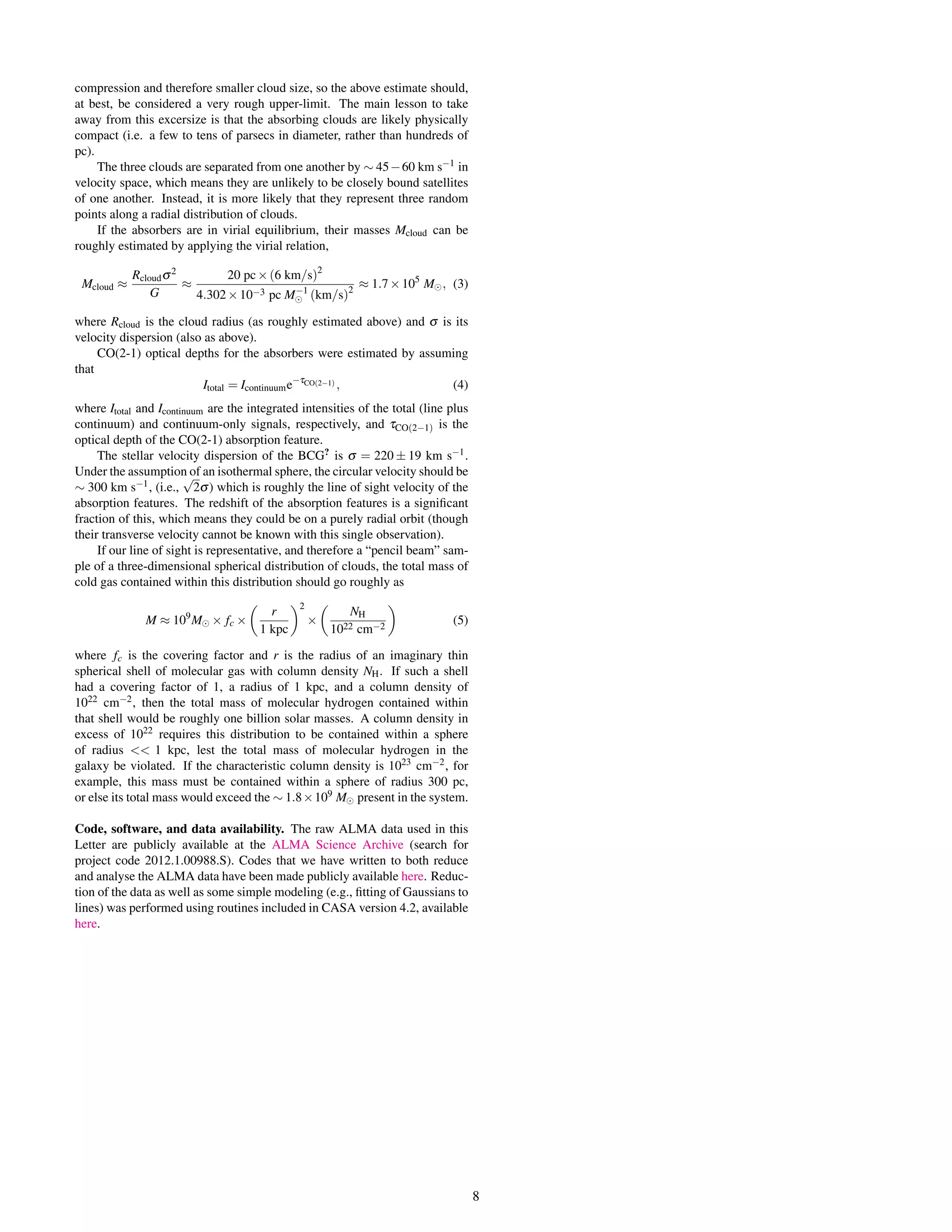 compression and therefore smaller cloud size, so the above estimate should,
at best, be considered a very rough upper-limit. The main lesson to take
away from this excersize is that the absorbing clouds are likely physically
compact (i.e. a few to tens of parsecs in diameter, rather than hundreds of
pc).
The three clouds are separated from one another by ∼ 45−60 km s−1 in
velocity space, which means they are unlikely to be closely bound satellites
of one another. Instead, it is more likely that they represent three random
points along a radial distribution of clouds.
If the absorbers are in virial equilibrium, their masses Mcloud can be
roughly estimated by applying the virial relation,
Mcloud ≈
Rcloudσ2
G
≈
20 pc×(6 km/s)2
4.302×10−3 pc M−1
(km/s)2
≈ 1.7×105
M , (3)
where Rcloud is the cloud radius (as roughly estimated above) and σ is its
velocity dispersion (also as above).
CO(2-1) optical depths for the absorbers were estimated by assuming
that
Itotal = Icontinuume−τCO(2−1) , (4)
where Itotal and Icontinuum are the integrated intensities of the total (line plus
continuum) and continuum-only signals, respectively, and τCO(2−1) is the
optical depth of the CO(2-1) absorption feature.
The stellar velocity dispersion of the BCG?
is σ = 220 ± 19 km s−1.
Under the assumption of an isothermal sphere, the circular velocity should be
∼ 300 km s−1, (i.e.,
√
2σ) which is roughly the line of sight velocity of the
absorption features. The redshift of the absorption features is a signiﬁcant
fraction of this, which means they could be on a purely radial orbit (though
their transverse velocity cannot be known with this single observation).
If our line of sight is representative, and therefore a “pencil beam” sam-
ple of a three-dimensional spherical distribution of clouds, the total mass of
cold gas contained within this distribution should go roughly as
M ≈ 109
M × fc ×
r
1 kpc
2
×
NH
1022 cm−2
(5)
where fc is the covering factor and r is the radius of an imaginary thin
spherical shell of molecular gas with column density NH. If such a shell
had a covering factor of 1, a radius of 1 kpc, and a column density of
1022 cm−2, then the total mass of molecular hydrogen contained within
that shell would be roughly one billion solar masses. A column density in
excess of 1022 requires this distribution to be contained within a sphere
of radius << 1 kpc, lest the total mass of molecular hydrogen in the
galaxy be violated. If the characteristic column density is 1023 cm−2, for
example, this mass must be contained within a sphere of radius 300 pc,
or else its total mass would exceed the ∼ 1.8×109 M present in the system.
Code, software, and data availability. The raw ALMA data used in this
Letter are publicly available at the ALMA Science Archive (search for
project code 2012.1.00988.S). Codes that we have written to both reduce
and analyse the ALMA data have been made publicly available here. Reduc-
tion of the data as well as some simple modeling (e.g., ﬁtting of Gaussians to
lines) was performed using routines included in CASA version 4.2, available
here.
8
 