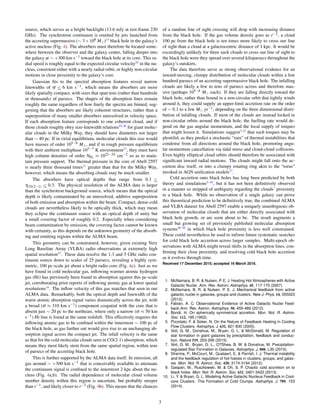 source, which serves as a bright backlight (13.6 mJy at rest-frame 230
GHz). The synchrotron continuum is emitted by jets launched from
the accreting supermassive (∼ 3×108 M )13
black hole in the galaxy’s
active nucleus (Fig. 4). The absorbers must therefore be located some-
where between the observer and the galaxy centre, falling deeper into
the galaxy at ∼ +300 km s−1 toward the black hole at its core. This ra-
dial speed is roughly equal to the expected circular velocity24
in the nu-
cleus, consistent either with a nearly radial orbit, or highly non-circular
motions in close proximity to the galaxy’s core.
Gaussian ﬁts to the spectral absorption features reveal narrow
linewidths of σ <∼ 6 km s−1, which means the absorbers are more
likely spatially compact, with sizes that span tens (rather than hundreds
or thousands) of parsecs. The shapes of the absorption lines remain
roughly the same regardless of how ﬁnely the spectra are binned, sug-
gesting that the absorbers are likely coherent structures, rather than a
superposition of many smaller absorbers unresolved in velocity space.
If each absorption feature corresponds to one coherent cloud, and if
those clouds roughly obey size-linewidth relations25,26
for giant molec-
ular clouds in the Milky Way, they should have diameters not larger
than ∼ 40 pc. If in virial equilibrium, molecular clouds this size would
have masses of order 105−6 M , and if in rough pressure equilibrium
with their ambient multiphase 103−7 K environment13
, they must have
high column densities of order NH2
≈ 1022−24 cm−2 so as to main-
tain pressure support. The thermal pressure in the core of Abell 2597
is nearly three thousand times11
greater than that for the Milky Way,
however, which means the absorbing clouds may be much smaller.
The absorbers have optical depths that range from 0.1 <∼
τCO(2−1) <∼ 0.3. The physical resolution of the ALMA data is larger
than the synchrotron background source, which means that the optical
depth is likely contaminated by an unresolved, additive superposition
of both emission and absorption within the beam. Compact, dense cold
clouds are nevertheless likely to be optically thick, which may mean
they eclipse the continuum source with an optical depth of unity but
a small covering factor of roughly 0.2. Especially when considering
beam contamination by emission, the covering factor cannot be known
with certainty, as this depends on the unknown geometry of the absorb-
ing and emitting regions within the ALMA beam.
This geometry can be constrained, however, given existing Very
Long Baseline Array (VLBA) radio observations at extremely high
spatial resolution15
. These data resolve the 1.3 and 5 GHz radio con-
tinuum source down to scales of 25 parsecs, revealing a highly sym-
metric, 100 pc-scale jet about a bright radio core (Fig. 4c). Just as we
have found in cold molecular gas, inﬂowing warmer atomic hydrogen
gas (HI) has previously been found in absorption against this pc-scale
jet, corroborating prior reports of inﬂowing atomic gas at lower spatial
resolutions14
. The inﬂow velocity of this gas matches that seen in our
ALMA data. Remarkably, both the optical depth and linewidth of the
warm atomic absorption signal varies dramatically across the jet, with
a broad (σ ≈ 310 km s−1) component cospatial with the core that is
absent just ∼ 20 pc to the northeast, where only a narrow (σ ≈ 50 km
s−1) HI line is found at the same redshift. This effectively requires the
inﬂowing atomic gas to be conﬁned within the innermost ∼ 100 pc of
the black hole, as gas further out would give rise to an unchanging ab-
sorption signal across the compact jet. The infall velocity is the same
as that for the cold molecular clouds seen in CO(2-1) absorption, which
means they most likely stem from the same spatial region, within tens
of parsecs of the accreting black hole.
This is further supported by the ALMA data itself. In emission, all
gas around ∼ +300 km s−1 that is conceivably available to attenuate
the continuum signal is conﬁned to the innermost 2 kpc about the nu-
cleus (Fig. 4a,b). The radial dependence of molecular cloud volume
number density within this region is uncertain, but probably steeper
than r−1, and likely closer to r−2 (Fig. 4b). This means that the chances
of a random line of sight crossing will drop with increasing distance
from the black hole. If the gas volume density goes as r−2, a cloud
100 pc from the black hole is ten times more likely to cross our line
of sight than a cloud at a galactocentric distance of 1 kpc. It would be
exceedingly unlikely for three such clouds to cross our line of sight to
the black hole were they spread over several kiloparsecs throughout the
galaxy’s outskirts.
The data therefore serve as strong observational evidence for an
inward-moving, clumpy distribution of molecular clouds within a few
hundred parsecs of an accreting supermassive black hole. The infalling
clouds are likely a few to tens of parsecs across and therefore mas-
sive (perhaps 105−6 M each). If they are falling directly toward the
black hole, rather than bound in a non-circular orbit that tightly winds
around it, they could supply an upper-limit accretion rate on the order
of ∼ 0.1 to a few M yr−1, depending on the three dimensional distri-
bution of infalling clouds. If most of the clouds are instead locked in
non-circular orbits around the black hole, the fuelling rate would de-
pend on the gas angular momentum, and the local supply of torques
that might lessen it. Simulations suggest7,12
that such torques may be
plentiful, as they predict a stochastic “rain” of thermal instabilities that
condense from all directions around the black hole, promoting angu-
lar momentum cancellation via tidal stress and cloud-cloud collisions.
Even highly elliptical cloud orbits should therefore be associated with
signiﬁcant inward radial motions. The clouds might fall onto the ac-
cretion disc itself, or into a clumpy rotating ring akin to the “torus”
invoked in AGN uniﬁcation models27
.
Cold accretion onto black holes has long been predicted by both
theory and simulations5–10
, but it has not been deﬁnitively observed
in a manner so stripped of ambiguity regarding the clouds’ proximity
to a black hole. While no observation of a single galaxy can prove
this theoretical prediction to be deﬁnitively true, the combined ALMA
and VLBA dataset for Abell 2597 enable a uniquely unambiguous ob-
servation of molecular clouds that are either directly associated with
black hole growth, or are soon about to be. The result augments a
small but growing set of previously published molecular absorption
systems28–30
in which black hole proximity is less well constrained.
These could nevertheless be used to inform future systematic searches
for cold black hole accretion across larger samples. Multi-epoch ob-
servations with ALMA might reveal shifts in the absorption lines, con-
ﬁrming their close proximity, and resolving cold black hole accretion
as it evolves through time.
Received 17 December 2015; accepted 16 March 2016.
1. McNamara, B. R. & Nulsen, P. E. J. Heating Hot Atmospheres with Active
Galactic Nuclei. Ann. Rev. Astron. Astrophys. 45, 117-175 (2007).
2. McNamara, B. R. & Nulsen, P. E. J. Mechanical feedback from active
galactic nuclei in galaxies, groups and clusters. New J. Phys. 14, 055023
(2012).
3. Fabian, A. C. Observational Evidence of Active Galactic Nuclei Feed-
back.Ann. Rev. Astron. Astrophys. 50, 455-489 (2012).
4. Bondi, H. On spherically symmetrical accretion. Mon. Not. R. Astron.
Soc. 112, 195 (1952).
5. Pizzolato, F. & Soker, N. On the Nature of Feedback Heating in Cooling
Flow Clusters. Astrophys. J. 632, 821-830 (2005).
6. Voit, G. M., Donahue, M., Bryan, G. L. & McDonald, M. Regulation of
star formation in giant galaxies by precipitation, feedback and conduc-
tion. Nature 519, 203-206 (2015).
7. Voit, G. M., Bryan, G. L., O?Shea, B. W. & Donahue, M. Precipitation-
regulated Star Formation in Galaxies. Astrophys. J. 808, L30 (2015).
8. Sharma, P., McCourt, M., Quataert, E, & Parrish, I. J. Thermal instability
and the feedback regulation of hot haloes in clusters, groups, and galax-
ies. Mon. Not. R. Astron. Soc. 420, 3174-3194 (2012).
9. Gaspari, M., Ruszkowski, M. & Oh, S. P. Chaotic cold accretion on to
black holes. Mon. Not. R. Astron. Soc. 432, 3401-3422 (2013).
10. Li, Y. & Bryan, G. L. Modeling Active Galactic Nucleus Feedback in Cool-
core Clusters: The Formation of Cold Clumps. Astrophys. J. 789, 153
(2014).
3
 
