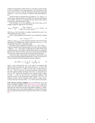 compression and therefore smaller cloud size, so the above estimate should,
at best, be considered a very rough upper-limit. The main lesson to take
away from this excersize is that the absorbing clouds are likely physically
compact (i.e. a few to tens of parsecs in diameter, rather than hundreds of
pc).
The three clouds are separated from one another by ∼ 45−60 km s−1 in
velocity space, which means they are unlikely to be closely bound satellites
of one another. Instead, it is more likely that they represent three random
points along a radial distribution of clouds.
If the absorbers are in virial equilibrium, their masses Mcloud can be
roughly estimated by applying the virial relation,
Mcloud ≈
Rcloudσ2
G
≈
20 pc×(6 km/s)2
4.302×10−3 pc M−1
(km/s)2
≈ 1.7×105
M , (3)
where Rcloud is the cloud radius (as roughly estimated above) and σ is its
velocity dispersion (also as above).
CO(2-1) optical depths for the absorbers were estimated by assuming
that
Itotal = Icontinuume−τCO(2−1) , (4)
where Itotal and Icontinuum are the integrated intensities of the total (line plus
continuum) and continuum-only signals, respectively, and τCO(2−1) is the
optical depth of the CO(2-1) absorption feature.
The stellar velocity dispersion of the BCG?
is σ = 220 ± 19 km s−1.
Under the assumption of an isothermal sphere, the circular velocity should be
∼ 300 km s−1, (i.e.,
√
2σ) which is roughly the line of sight velocity of the
absorption features. The redshift of the absorption features is a signiﬁcant
fraction of this, which means they could be on a purely radial orbit (though
their transverse velocity cannot be known with this single observation).
If our line of sight is representative, and therefore a “pencil beam” sam-
ple of a three-dimensional spherical distribution of clouds, the total mass of
cold gas contained within this distribution should go roughly as
M ≈ 109
M × fc ×
r
1 kpc
2
×
NH
1022 cm−2
(5)
where fc is the covering factor and r is the radius of an imaginary thin
spherical shell of molecular gas with column density NH. If such a shell
had a covering factor of 1, a radius of 1 kpc, and a column density of
1022 cm−2, then the total mass of molecular hydrogen contained within
that shell would be roughly one billion solar masses. A column density in
excess of 1022 requires this distribution to be contained within a sphere
of radius << 1 kpc, lest the total mass of molecular hydrogen in the
galaxy be violated. If the characteristic column density is 1023 cm−2, for
example, this mass must be contained within a sphere of radius 300 pc,
or else its total mass would exceed the ∼ 1.8×109 M present in the system.
Code, software, and data availability. The raw ALMA data used in this
Letter are publicly available at the ALMA Science Archive (search for
project code 2012.1.00988.S). Codes that we have written to both reduce
and analyse the ALMA data have been made publicly available here. Reduc-
tion of the data as well as some simple modeling (e.g., ﬁtting of Gaussians to
lines) was performed using routines included in CASA version 4.2, available
here.
8
 