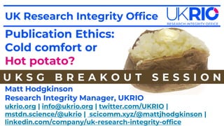 Publication Ethics:
Cold comfort or
Hot potato?
ukrio.org | info@ukrio.org | twitter.com/UKRIO |
mstdn.science/@ukrio | scicomm.xyz/@mattjhodgkinson |
linkedin.com/company/uk-research-integrity-office
UK Research Integrity Office
Matt Hodgkinson
Research Integrity Manager, UKRIO
U K S G B R E A K O U T S E S S I O N
 