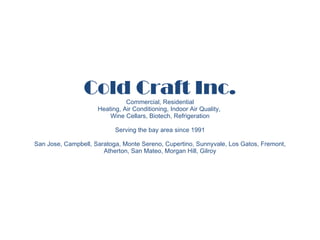 Cold Craft Inc. Commercial, Residential Heating, Air Conditioning, Indoor Air Quality,  Wine Cellars, Biotech, Refrigeration Serving the bay area since 1991 San Jose, Campbell, Saratoga, Monte Sereno, Cupertino, Sunnyvale, Los Gatos, Fremont, Atherton, San Mateo, Morgan Hill, Gilroy 