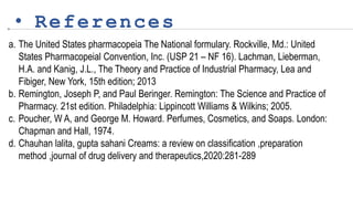 • References
a. The United States pharmacopeia The National formulary. Rockville, Md.: United
States Pharmacopeial Convention, Inc. (USP 21 – NF 16). Lachman, Lieberman,
H.A. and Kanig, J.L., The Theory and Practice of Industrial Pharmacy, Lea and
Fibiger, New York, 15th edition; 2013
b. Remington, Joseph P, and Paul Beringer. Remington: The Science and Practice of
Pharmacy. 21st edition. Philadelphia: Lippincott Williams & Wilkins; 2005.
c. Poucher, W A, and George M. Howard. Perfumes, Cosmetics, and Soaps. London:
Chapman and Hall, 1974.
d. Chauhan lalita, gupta sahani Creams: a review on classification ,preparation
method ,journal of drug delivery and therapeutics,2020:281-289
 