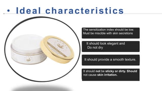 It should provide a smooth texture.
It should not be sticky or dirty. Should
not cause skin irritation.
• Ideal characteristics
It should look elegant and
Do not dry
The sensitization index should be low.
Must be miscible with skin secretions
 
