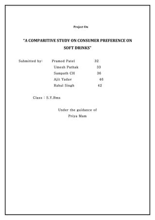 Project On



  “A COMPARITIVE STUDY ON CONSUMER PREFERENCE ON
                         SOFT DRINKS”


Submitted by:    Pramod Patel               32
                  Umesh Pathak               33
                  Sampath CH                 36
                  Ajit Yadav                     46
                  Rahul Singh                42


       Class : S.Y.Bms


                    Under the guidance of
                          Priya Mam
 
