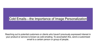 Cold Emails—the Importance of Image Personalization
Reaching out to potential customers or clients who haven't previously expressed interest in
your product or service is known as cold emailing. To accomplish this, send a customised
email to a certain person or group of people.
 
