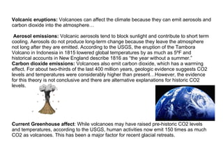 Volcanic eruptions:  Volcanoes can affect the climate because they can emit aerosols and carbon dioxide into the atmosphere…   Aerosol emissions:  Volcanic aerosols tend to block sunlight and contribute to short term cooling. Aerosols do not produce long-term change because they leave the atmosphere not long after they are emitted. According to the USGS, the eruption of the Tambora Volcano in Indonesia in 1815 lowered global temperatures by as much as 5ºF and historical accounts in New England describe 1816 as “the year without a summer.” Carbon dioxide emissions:  Volcanoes also emit carbon dioxide, which has a warming effect. For about two-thirds of the last 400 million years, geologic evidence suggests CO2 levels and temperatures were considerably higher than present…However, the evidence for this theory is not conclusive and there are alternative explanations for historic CO2 levels.  Current Greenhouse affect : While volcanoes may have raised pre-historic CO2 levels and temperatures, according to the USGS, human activities now emit 150 times as much CO2 as volcanoes. This has been a major factor for recent glacial retreats. 