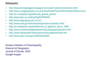 http://beaumontgeoggers.blogspot.com/p/a2-cold-environments.html http://www.coolgeography.co.uk/A-level/AQA/Year%2012/Cold%20environs/Cold%20envs%20main.htm http:// en.wikipedia.org/wiki/Last_glacial_period http://www.bbc.co.uk/dna/h2g2/A760240 http://www.qpg.geog.cam.ac.uk/ http://www.epa.gov/climatechange/science/pastcc.html http://en.wikipedia.org/wiki/Retreat_of_glaciers_since_1850 http://www.worldviewofglobalwarming.org/pages/glaciers.html http://www.lakepowell.net/sciencecenter/paleoclimate.htm http://www.giss.nasa.gov/staff/dshindell/ Scripps Institution of Oceanography Edexcel A2 Geography Journal of Climate, 2003. Google Images Bibliography 