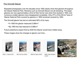 Repeated photography over the decades since  1850  clearly show that glaciers throughout the Glacier National Park, Montana such as Grinnell Glacier are all retreating. The larger glaciers are now approximately a third of their former size when first studied in 1850, and numerous smaller glaciers have disappeared completely. Only 27% of the 99 km ²  area of Glacier National Park covered by glaciers in 1850 remained covered by 1993. The Grinnell glacier has lost an estimated 90% of its mass: In 1850 the glacier measured 2.88km ² .  By 1993 this had reduced to 0.88km ² . Future predictions expect that by 2030 the Glacier would have melted away. These images show the changes to glacier over time… The Grinnell Glacier 